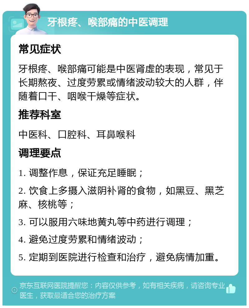 牙根疼、喉部痛的中医调理 常见症状 牙根疼、喉部痛可能是中医肾虚的表现，常见于长期熬夜、过度劳累或情绪波动较大的人群，伴随着口干、咽喉干燥等症状。 推荐科室 中医科、口腔科、耳鼻喉科 调理要点 1. 调整作息，保证充足睡眠； 2. 饮食上多摄入滋阴补肾的食物，如黑豆、黑芝麻、核桃等； 3. 可以服用六味地黄丸等中药进行调理； 4. 避免过度劳累和情绪波动； 5. 定期到医院进行检查和治疗，避免病情加重。