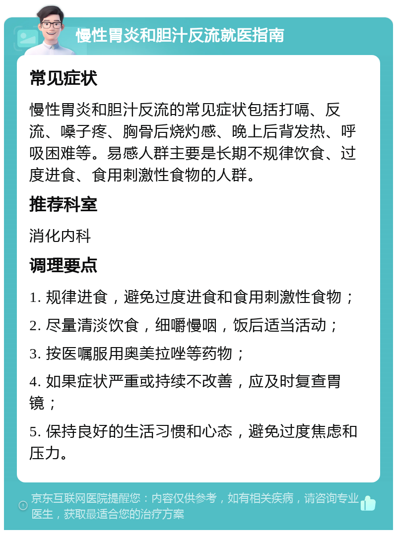 慢性胃炎和胆汁反流就医指南 常见症状 慢性胃炎和胆汁反流的常见症状包括打嗝、反流、嗓子疼、胸骨后烧灼感、晚上后背发热、呼吸困难等。易感人群主要是长期不规律饮食、过度进食、食用刺激性食物的人群。 推荐科室 消化内科 调理要点 1. 规律进食，避免过度进食和食用刺激性食物； 2. 尽量清淡饮食，细嚼慢咽，饭后适当活动； 3. 按医嘱服用奥美拉唑等药物； 4. 如果症状严重或持续不改善，应及时复查胃镜； 5. 保持良好的生活习惯和心态，避免过度焦虑和压力。