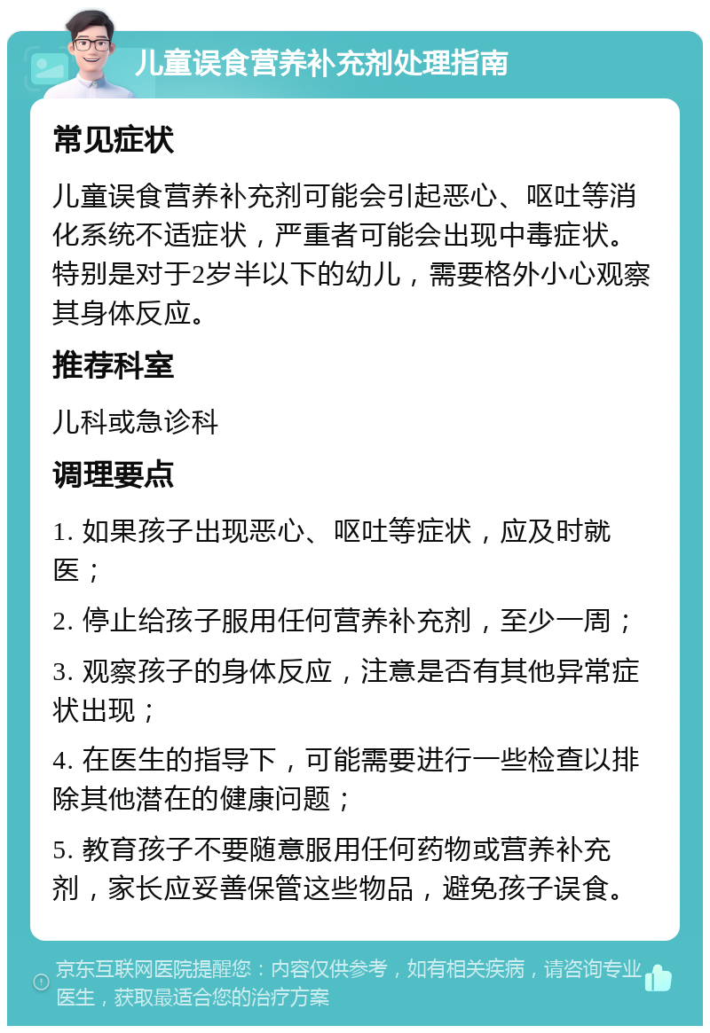 儿童误食营养补充剂处理指南 常见症状 儿童误食营养补充剂可能会引起恶心、呕吐等消化系统不适症状，严重者可能会出现中毒症状。特别是对于2岁半以下的幼儿，需要格外小心观察其身体反应。 推荐科室 儿科或急诊科 调理要点 1. 如果孩子出现恶心、呕吐等症状，应及时就医； 2. 停止给孩子服用任何营养补充剂，至少一周； 3. 观察孩子的身体反应，注意是否有其他异常症状出现； 4. 在医生的指导下，可能需要进行一些检查以排除其他潜在的健康问题； 5. 教育孩子不要随意服用任何药物或营养补充剂，家长应妥善保管这些物品，避免孩子误食。