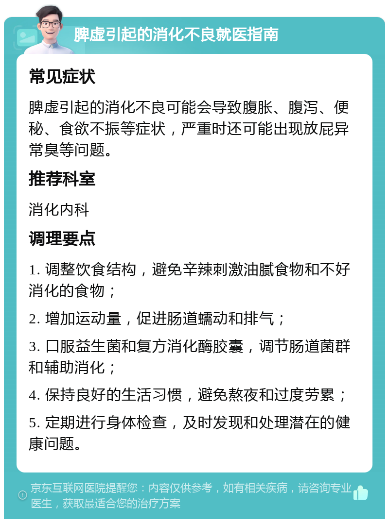 脾虚引起的消化不良就医指南 常见症状 脾虚引起的消化不良可能会导致腹胀、腹泻、便秘、食欲不振等症状，严重时还可能出现放屁异常臭等问题。 推荐科室 消化内科 调理要点 1. 调整饮食结构，避免辛辣刺激油腻食物和不好消化的食物； 2. 增加运动量，促进肠道蠕动和排气； 3. 口服益生菌和复方消化酶胶囊，调节肠道菌群和辅助消化； 4. 保持良好的生活习惯，避免熬夜和过度劳累； 5. 定期进行身体检查，及时发现和处理潜在的健康问题。