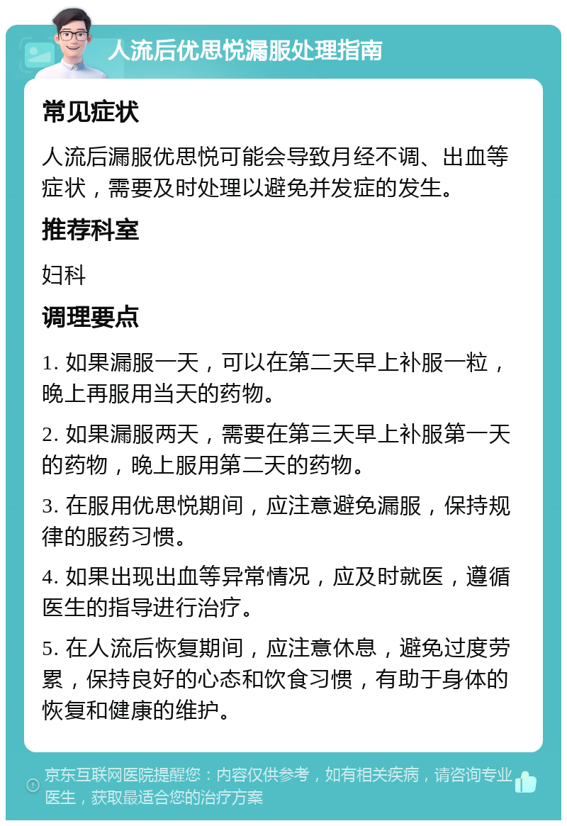 人流后优思悦漏服处理指南 常见症状 人流后漏服优思悦可能会导致月经不调、出血等症状，需要及时处理以避免并发症的发生。 推荐科室 妇科 调理要点 1. 如果漏服一天，可以在第二天早上补服一粒，晚上再服用当天的药物。 2. 如果漏服两天，需要在第三天早上补服第一天的药物，晚上服用第二天的药物。 3. 在服用优思悦期间，应注意避免漏服，保持规律的服药习惯。 4. 如果出现出血等异常情况，应及时就医，遵循医生的指导进行治疗。 5. 在人流后恢复期间，应注意休息，避免过度劳累，保持良好的心态和饮食习惯，有助于身体的恢复和健康的维护。