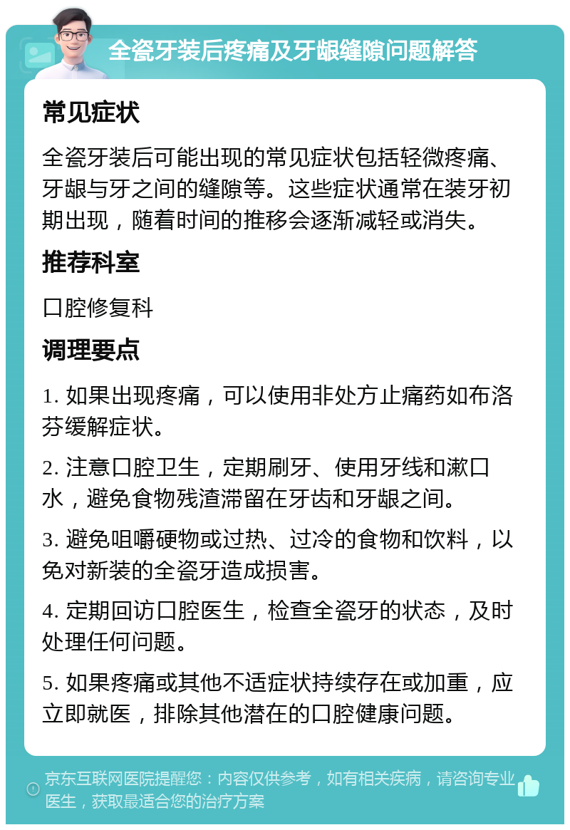 全瓷牙装后疼痛及牙龈缝隙问题解答 常见症状 全瓷牙装后可能出现的常见症状包括轻微疼痛、牙龈与牙之间的缝隙等。这些症状通常在装牙初期出现，随着时间的推移会逐渐减轻或消失。 推荐科室 口腔修复科 调理要点 1. 如果出现疼痛，可以使用非处方止痛药如布洛芬缓解症状。 2. 注意口腔卫生，定期刷牙、使用牙线和漱口水，避免食物残渣滞留在牙齿和牙龈之间。 3. 避免咀嚼硬物或过热、过冷的食物和饮料，以免对新装的全瓷牙造成损害。 4. 定期回访口腔医生，检查全瓷牙的状态，及时处理任何问题。 5. 如果疼痛或其他不适症状持续存在或加重，应立即就医，排除其他潜在的口腔健康问题。