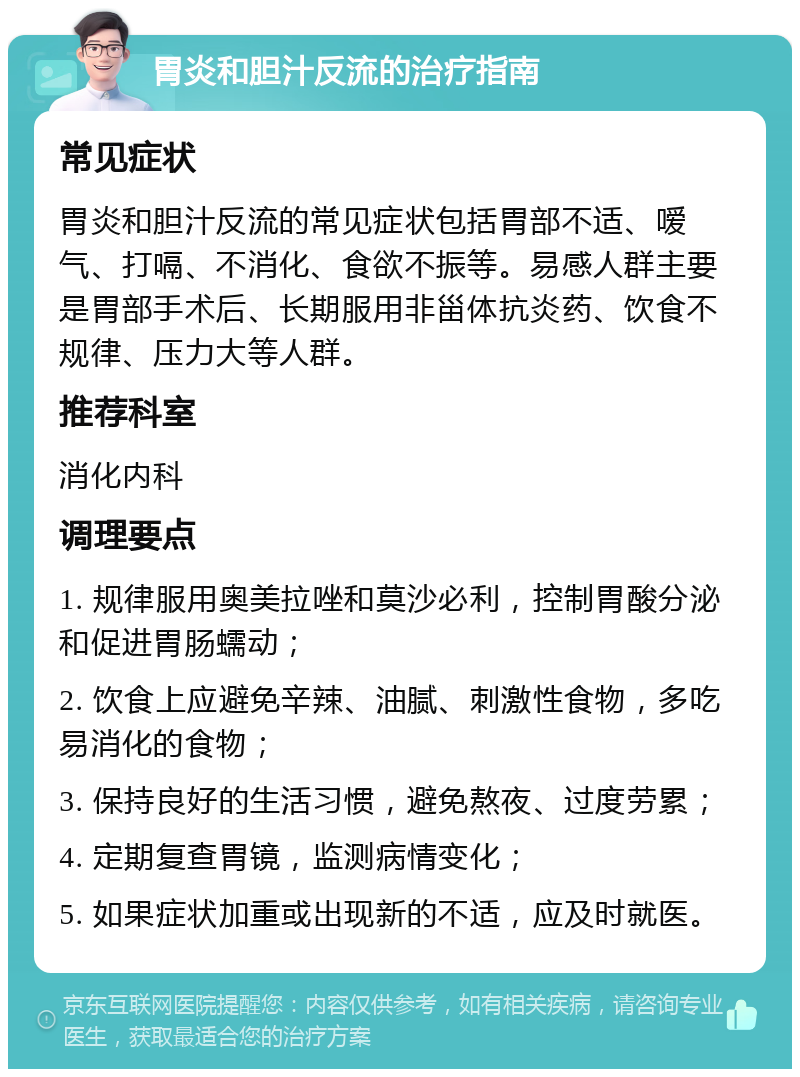 胃炎和胆汁反流的治疗指南 常见症状 胃炎和胆汁反流的常见症状包括胃部不适、嗳气、打嗝、不消化、食欲不振等。易感人群主要是胃部手术后、长期服用非甾体抗炎药、饮食不规律、压力大等人群。 推荐科室 消化内科 调理要点 1. 规律服用奥美拉唑和莫沙必利，控制胃酸分泌和促进胃肠蠕动； 2. 饮食上应避免辛辣、油腻、刺激性食物，多吃易消化的食物； 3. 保持良好的生活习惯，避免熬夜、过度劳累； 4. 定期复查胃镜，监测病情变化； 5. 如果症状加重或出现新的不适，应及时就医。