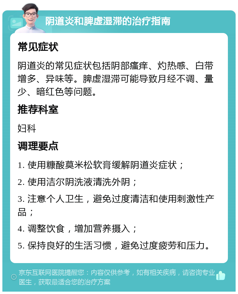 阴道炎和脾虚湿滞的治疗指南 常见症状 阴道炎的常见症状包括阴部瘙痒、灼热感、白带增多、异味等。脾虚湿滞可能导致月经不调、量少、暗红色等问题。 推荐科室 妇科 调理要点 1. 使用糠酸莫米松软膏缓解阴道炎症状； 2. 使用洁尔阴洗液清洗外阴； 3. 注意个人卫生，避免过度清洁和使用刺激性产品； 4. 调整饮食，增加营养摄入； 5. 保持良好的生活习惯，避免过度疲劳和压力。