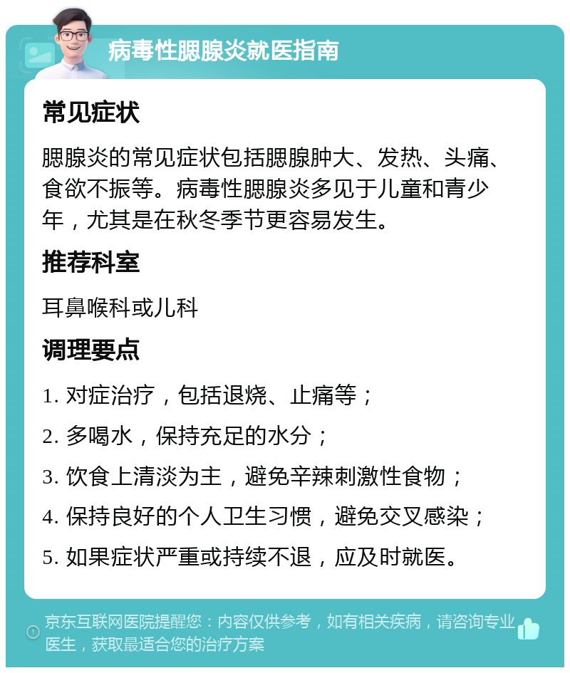 病毒性腮腺炎就医指南 常见症状 腮腺炎的常见症状包括腮腺肿大、发热、头痛、食欲不振等。病毒性腮腺炎多见于儿童和青少年，尤其是在秋冬季节更容易发生。 推荐科室 耳鼻喉科或儿科 调理要点 1. 对症治疗，包括退烧、止痛等； 2. 多喝水，保持充足的水分； 3. 饮食上清淡为主，避免辛辣刺激性食物； 4. 保持良好的个人卫生习惯，避免交叉感染； 5. 如果症状严重或持续不退，应及时就医。