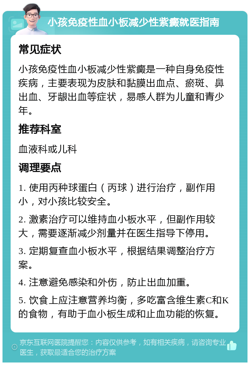 小孩免疫性血小板减少性紫癜就医指南 常见症状 小孩免疫性血小板减少性紫癜是一种自身免疫性疾病，主要表现为皮肤和黏膜出血点、瘀斑、鼻出血、牙龈出血等症状，易感人群为儿童和青少年。 推荐科室 血液科或儿科 调理要点 1. 使用丙种球蛋白（丙球）进行治疗，副作用小，对小孩比较安全。 2. 激素治疗可以维持血小板水平，但副作用较大，需要逐渐减少剂量并在医生指导下停用。 3. 定期复查血小板水平，根据结果调整治疗方案。 4. 注意避免感染和外伤，防止出血加重。 5. 饮食上应注意营养均衡，多吃富含维生素C和K的食物，有助于血小板生成和止血功能的恢复。