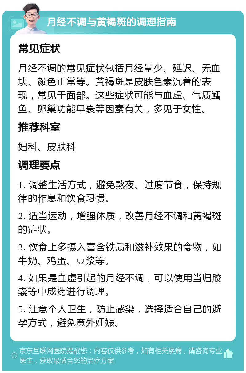 月经不调与黄褐斑的调理指南 常见症状 月经不调的常见症状包括月经量少、延迟、无血块、颜色正常等。黄褐斑是皮肤色素沉着的表现，常见于面部。这些症状可能与血虚、气质鳕鱼、卵巢功能早衰等因素有关，多见于女性。 推荐科室 妇科、皮肤科 调理要点 1. 调整生活方式，避免熬夜、过度节食，保持规律的作息和饮食习惯。 2. 适当运动，增强体质，改善月经不调和黄褐斑的症状。 3. 饮食上多摄入富含铁质和滋补效果的食物，如牛奶、鸡蛋、豆浆等。 4. 如果是血虚引起的月经不调，可以使用当归胶囊等中成药进行调理。 5. 注意个人卫生，防止感染，选择适合自己的避孕方式，避免意外妊娠。