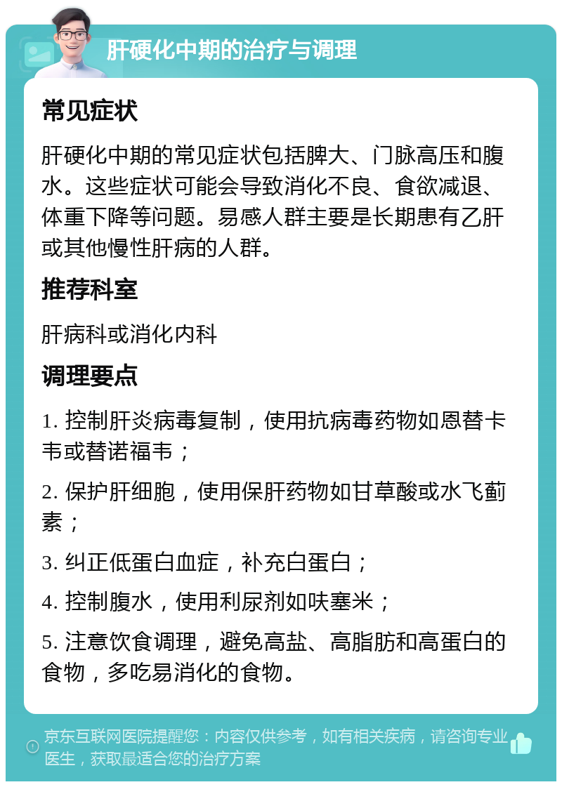 肝硬化中期的治疗与调理 常见症状 肝硬化中期的常见症状包括脾大、门脉高压和腹水。这些症状可能会导致消化不良、食欲减退、体重下降等问题。易感人群主要是长期患有乙肝或其他慢性肝病的人群。 推荐科室 肝病科或消化内科 调理要点 1. 控制肝炎病毒复制，使用抗病毒药物如恩替卡韦或替诺福韦； 2. 保护肝细胞，使用保肝药物如甘草酸或水飞蓟素； 3. 纠正低蛋白血症，补充白蛋白； 4. 控制腹水，使用利尿剂如呋塞米； 5. 注意饮食调理，避免高盐、高脂肪和高蛋白的食物，多吃易消化的食物。