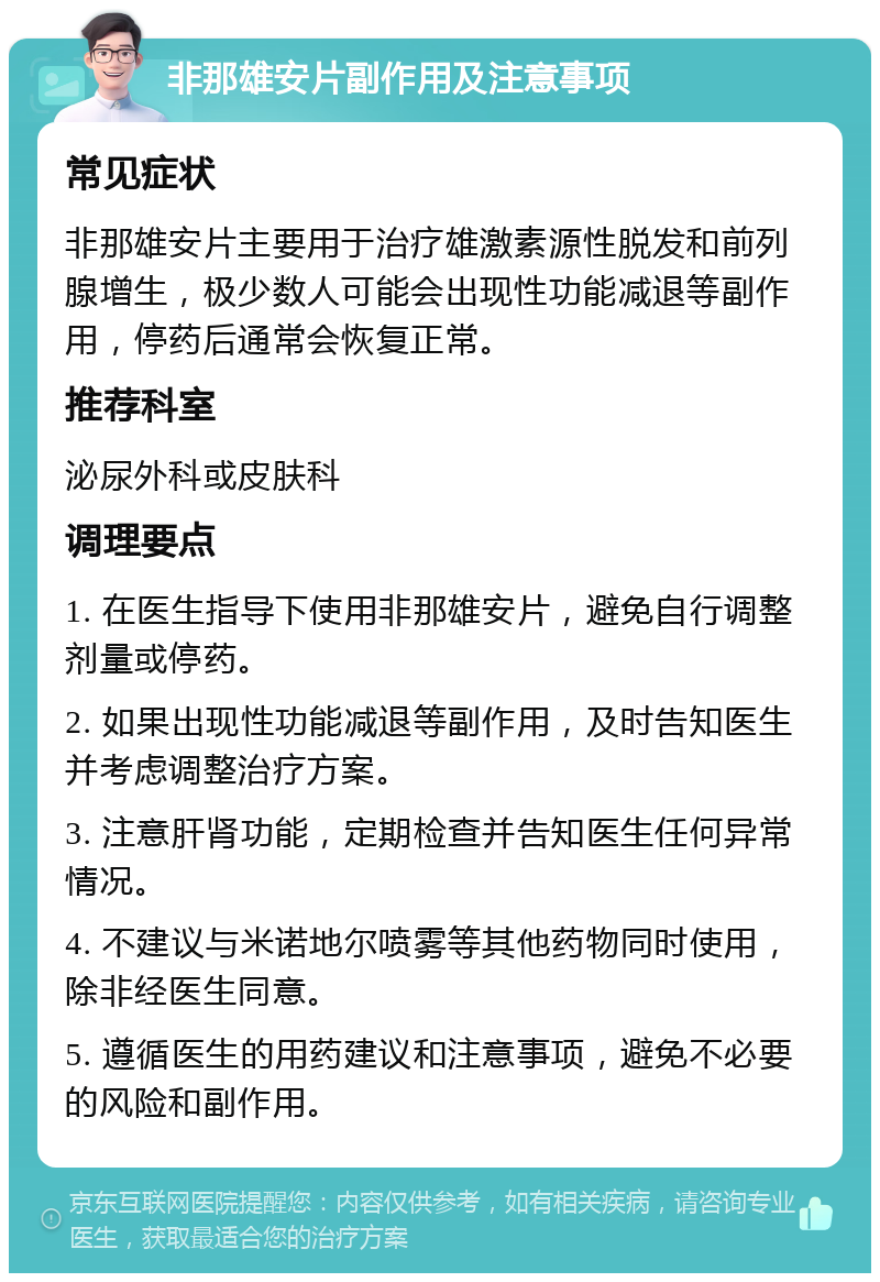 非那雄安片副作用及注意事项 常见症状 非那雄安片主要用于治疗雄激素源性脱发和前列腺增生，极少数人可能会出现性功能减退等副作用，停药后通常会恢复正常。 推荐科室 泌尿外科或皮肤科 调理要点 1. 在医生指导下使用非那雄安片，避免自行调整剂量或停药。 2. 如果出现性功能减退等副作用，及时告知医生并考虑调整治疗方案。 3. 注意肝肾功能，定期检查并告知医生任何异常情况。 4. 不建议与米诺地尔喷雾等其他药物同时使用，除非经医生同意。 5. 遵循医生的用药建议和注意事项，避免不必要的风险和副作用。