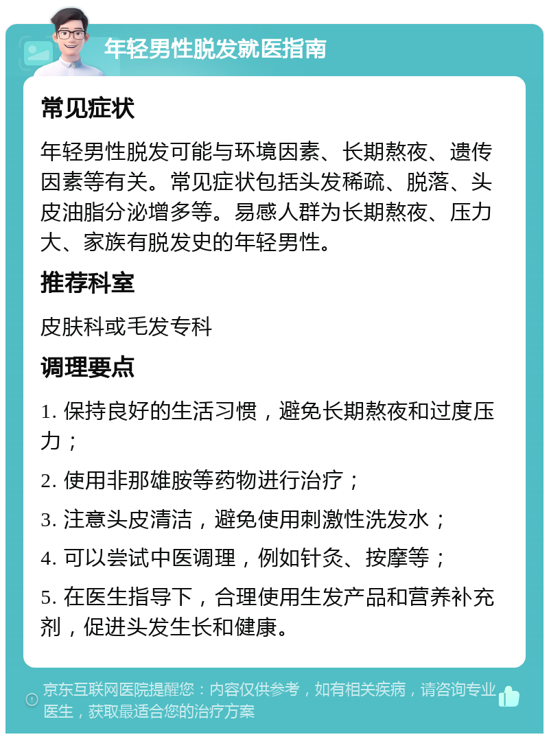 年轻男性脱发就医指南 常见症状 年轻男性脱发可能与环境因素、长期熬夜、遗传因素等有关。常见症状包括头发稀疏、脱落、头皮油脂分泌增多等。易感人群为长期熬夜、压力大、家族有脱发史的年轻男性。 推荐科室 皮肤科或毛发专科 调理要点 1. 保持良好的生活习惯，避免长期熬夜和过度压力； 2. 使用非那雄胺等药物进行治疗； 3. 注意头皮清洁，避免使用刺激性洗发水； 4. 可以尝试中医调理，例如针灸、按摩等； 5. 在医生指导下，合理使用生发产品和营养补充剂，促进头发生长和健康。