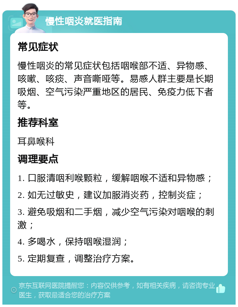 慢性咽炎就医指南 常见症状 慢性咽炎的常见症状包括咽喉部不适、异物感、咳嗽、咳痰、声音嘶哑等。易感人群主要是长期吸烟、空气污染严重地区的居民、免疫力低下者等。 推荐科室 耳鼻喉科 调理要点 1. 口服清咽利喉颗粒，缓解咽喉不适和异物感； 2. 如无过敏史，建议加服消炎药，控制炎症； 3. 避免吸烟和二手烟，减少空气污染对咽喉的刺激； 4. 多喝水，保持咽喉湿润； 5. 定期复查，调整治疗方案。