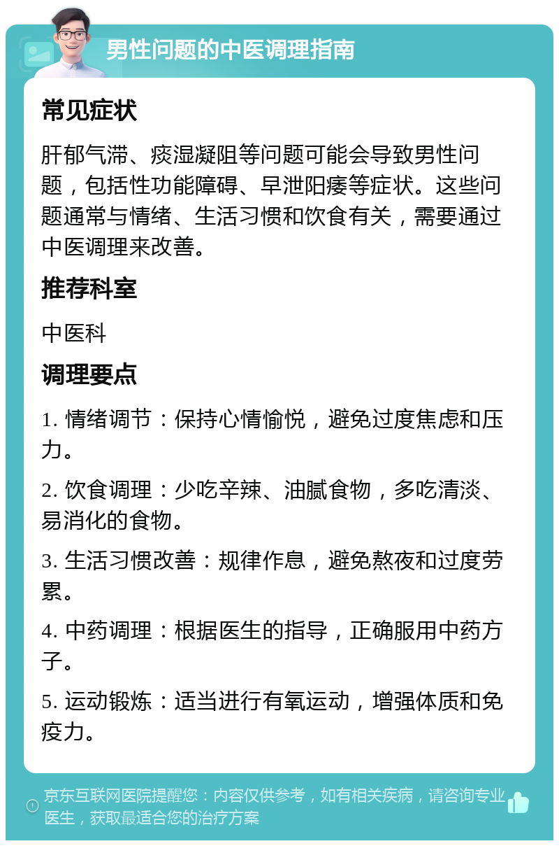 男性问题的中医调理指南 常见症状 肝郁气滞、痰湿凝阻等问题可能会导致男性问题，包括性功能障碍、早泄阳痿等症状。这些问题通常与情绪、生活习惯和饮食有关，需要通过中医调理来改善。 推荐科室 中医科 调理要点 1. 情绪调节：保持心情愉悦，避免过度焦虑和压力。 2. 饮食调理：少吃辛辣、油腻食物，多吃清淡、易消化的食物。 3. 生活习惯改善：规律作息，避免熬夜和过度劳累。 4. 中药调理：根据医生的指导，正确服用中药方子。 5. 运动锻炼：适当进行有氧运动，增强体质和免疫力。