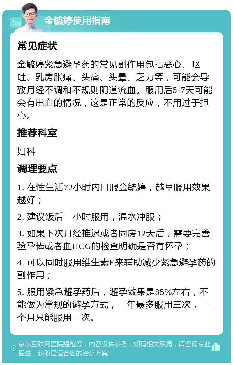 金毓婷使用指南 常见症状 金毓婷紧急避孕药的常见副作用包括恶心、呕吐、乳房胀痛、头痛、头晕、乏力等，可能会导致月经不调和不规则阴道流血。服用后5-7天可能会有出血的情况，这是正常的反应，不用过于担心。 推荐科室 妇科 调理要点 1. 在性生活72小时内口服金毓婷，越早服用效果越好； 2. 建议饭后一小时服用，温水冲服； 3. 如果下次月经推迟或者同房12天后，需要完善验孕棒或者血HCG的检查明确是否有怀孕； 4. 可以同时服用维生素E来辅助减少紧急避孕药的副作用； 5. 服用紧急避孕药后，避孕效果是85%左右，不能做为常规的避孕方式，一年最多服用三次，一个月只能服用一次。