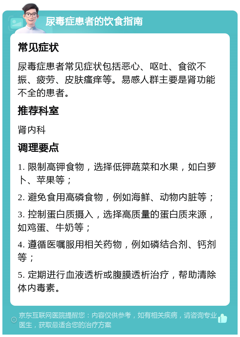 尿毒症患者的饮食指南 常见症状 尿毒症患者常见症状包括恶心、呕吐、食欲不振、疲劳、皮肤瘙痒等。易感人群主要是肾功能不全的患者。 推荐科室 肾内科 调理要点 1. 限制高钾食物，选择低钾蔬菜和水果，如白萝卜、苹果等； 2. 避免食用高磷食物，例如海鲜、动物内脏等； 3. 控制蛋白质摄入，选择高质量的蛋白质来源，如鸡蛋、牛奶等； 4. 遵循医嘱服用相关药物，例如磷结合剂、钙剂等； 5. 定期进行血液透析或腹膜透析治疗，帮助清除体内毒素。