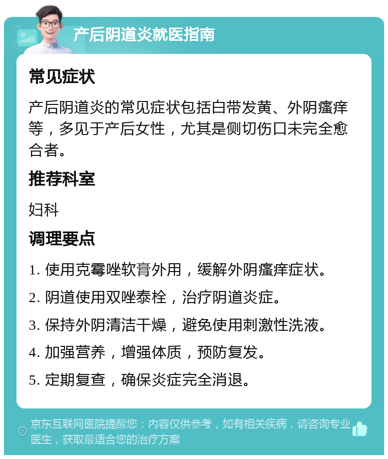 产后阴道炎就医指南 常见症状 产后阴道炎的常见症状包括白带发黄、外阴瘙痒等，多见于产后女性，尤其是侧切伤口未完全愈合者。 推荐科室 妇科 调理要点 1. 使用克霉唑软膏外用，缓解外阴瘙痒症状。 2. 阴道使用双唑泰栓，治疗阴道炎症。 3. 保持外阴清洁干燥，避免使用刺激性洗液。 4. 加强营养，增强体质，预防复发。 5. 定期复查，确保炎症完全消退。