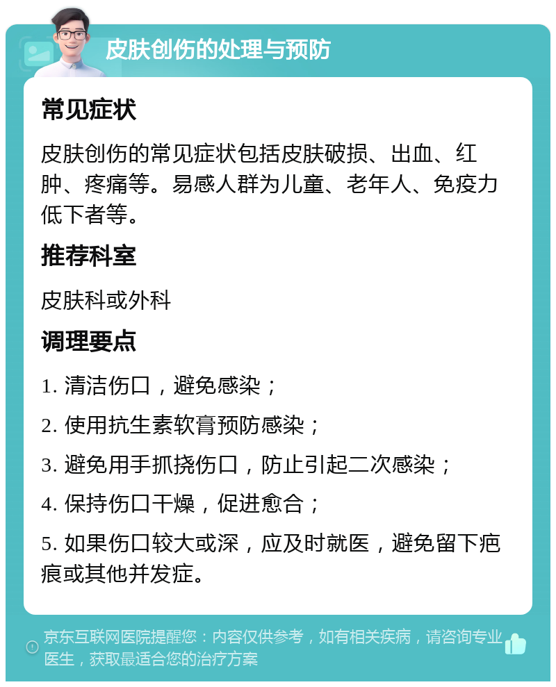 皮肤创伤的处理与预防 常见症状 皮肤创伤的常见症状包括皮肤破损、出血、红肿、疼痛等。易感人群为儿童、老年人、免疫力低下者等。 推荐科室 皮肤科或外科 调理要点 1. 清洁伤口，避免感染； 2. 使用抗生素软膏预防感染； 3. 避免用手抓挠伤口，防止引起二次感染； 4. 保持伤口干燥，促进愈合； 5. 如果伤口较大或深，应及时就医，避免留下疤痕或其他并发症。