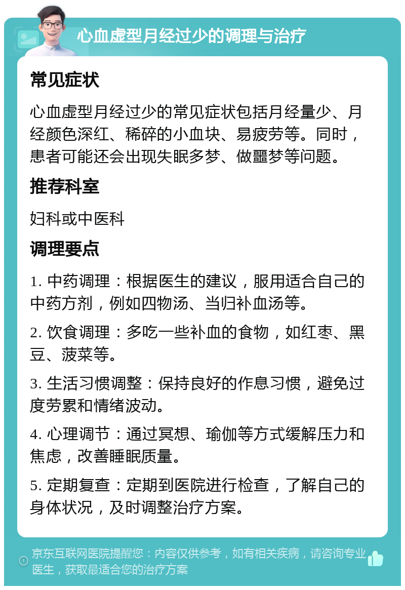 心血虚型月经过少的调理与治疗 常见症状 心血虚型月经过少的常见症状包括月经量少、月经颜色深红、稀碎的小血块、易疲劳等。同时，患者可能还会出现失眠多梦、做噩梦等问题。 推荐科室 妇科或中医科 调理要点 1. 中药调理：根据医生的建议，服用适合自己的中药方剂，例如四物汤、当归补血汤等。 2. 饮食调理：多吃一些补血的食物，如红枣、黑豆、菠菜等。 3. 生活习惯调整：保持良好的作息习惯，避免过度劳累和情绪波动。 4. 心理调节：通过冥想、瑜伽等方式缓解压力和焦虑，改善睡眠质量。 5. 定期复查：定期到医院进行检查，了解自己的身体状况，及时调整治疗方案。