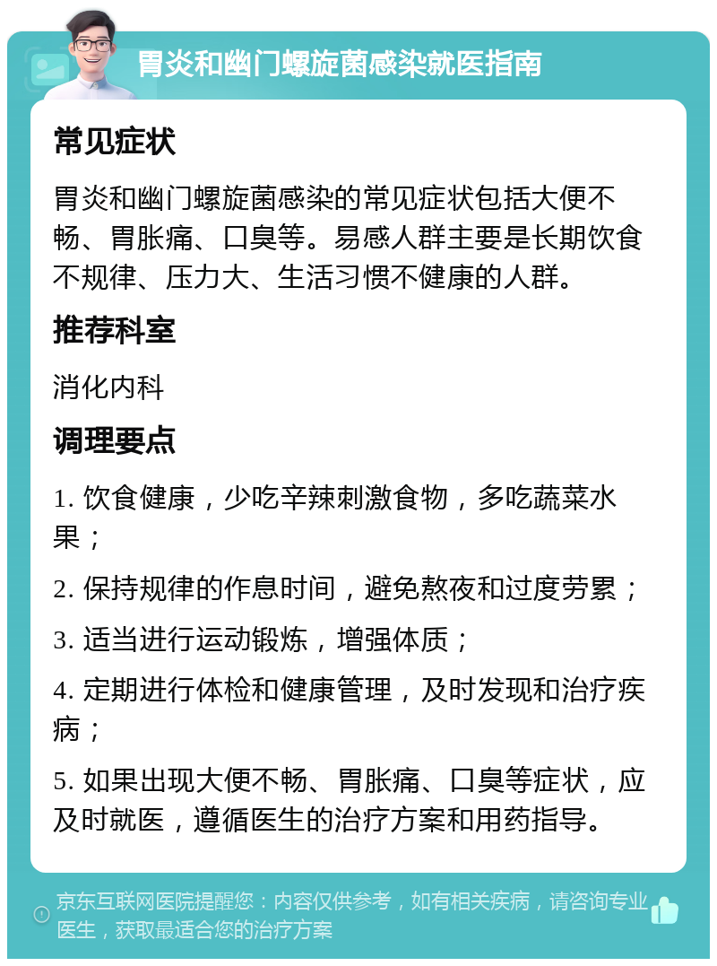 胃炎和幽门螺旋菌感染就医指南 常见症状 胃炎和幽门螺旋菌感染的常见症状包括大便不畅、胃胀痛、口臭等。易感人群主要是长期饮食不规律、压力大、生活习惯不健康的人群。 推荐科室 消化内科 调理要点 1. 饮食健康，少吃辛辣刺激食物，多吃蔬菜水果； 2. 保持规律的作息时间，避免熬夜和过度劳累； 3. 适当进行运动锻炼，增强体质； 4. 定期进行体检和健康管理，及时发现和治疗疾病； 5. 如果出现大便不畅、胃胀痛、口臭等症状，应及时就医，遵循医生的治疗方案和用药指导。