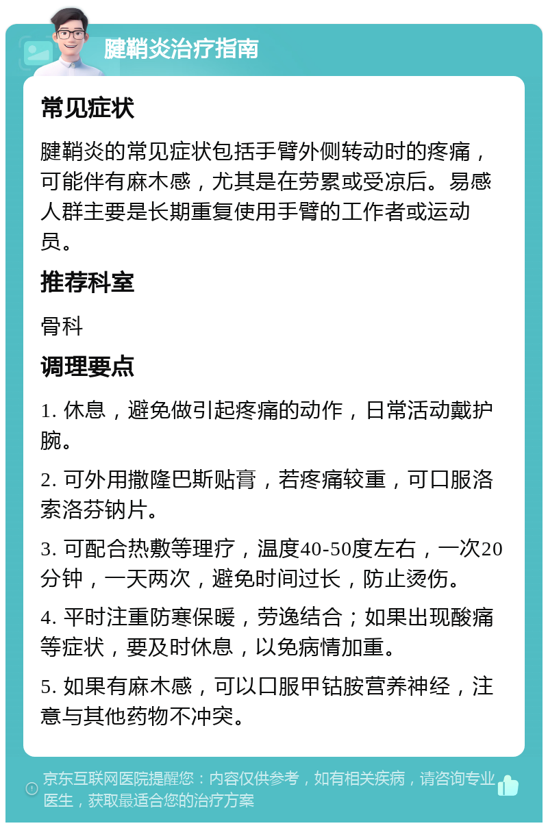 腱鞘炎治疗指南 常见症状 腱鞘炎的常见症状包括手臂外侧转动时的疼痛，可能伴有麻木感，尤其是在劳累或受凉后。易感人群主要是长期重复使用手臂的工作者或运动员。 推荐科室 骨科 调理要点 1. 休息，避免做引起疼痛的动作，日常活动戴护腕。 2. 可外用撒隆巴斯贴膏，若疼痛较重，可口服洛索洛芬钠片。 3. 可配合热敷等理疗，温度40-50度左右，一次20分钟，一天两次，避免时间过长，防止烫伤。 4. 平时注重防寒保暖，劳逸结合；如果出现酸痛等症状，要及时休息，以免病情加重。 5. 如果有麻木感，可以口服甲钴胺营养神经，注意与其他药物不冲突。