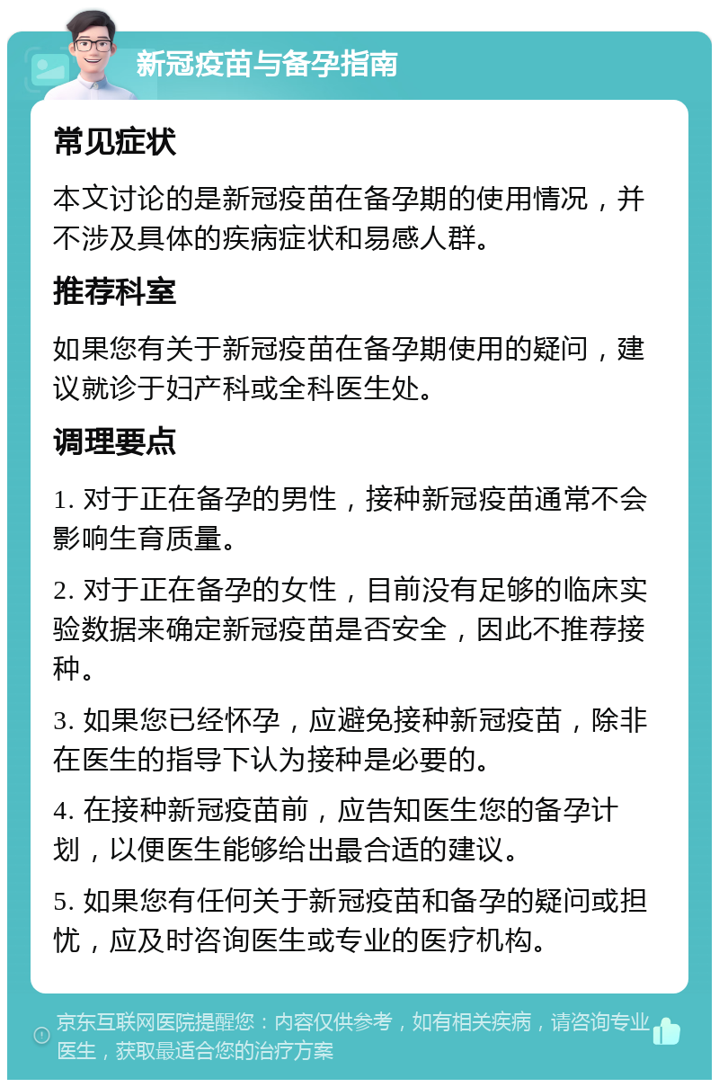 新冠疫苗与备孕指南 常见症状 本文讨论的是新冠疫苗在备孕期的使用情况，并不涉及具体的疾病症状和易感人群。 推荐科室 如果您有关于新冠疫苗在备孕期使用的疑问，建议就诊于妇产科或全科医生处。 调理要点 1. 对于正在备孕的男性，接种新冠疫苗通常不会影响生育质量。 2. 对于正在备孕的女性，目前没有足够的临床实验数据来确定新冠疫苗是否安全，因此不推荐接种。 3. 如果您已经怀孕，应避免接种新冠疫苗，除非在医生的指导下认为接种是必要的。 4. 在接种新冠疫苗前，应告知医生您的备孕计划，以便医生能够给出最合适的建议。 5. 如果您有任何关于新冠疫苗和备孕的疑问或担忧，应及时咨询医生或专业的医疗机构。