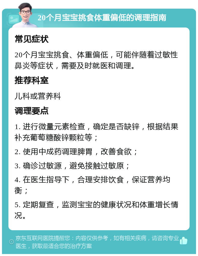 20个月宝宝挑食体重偏低的调理指南 常见症状 20个月宝宝挑食、体重偏低，可能伴随着过敏性鼻炎等症状，需要及时就医和调理。 推荐科室 儿科或营养科 调理要点 1. 进行微量元素检查，确定是否缺锌，根据结果补充葡萄糖酸锌颗粒等； 2. 使用中成药调理脾胃，改善食欲； 3. 确诊过敏源，避免接触过敏原； 4. 在医生指导下，合理安排饮食，保证营养均衡； 5. 定期复查，监测宝宝的健康状况和体重增长情况。