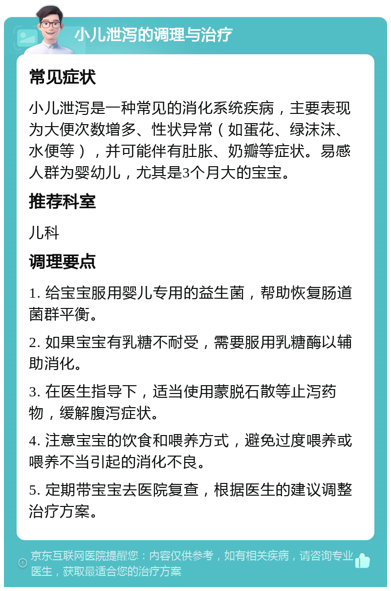 小儿泄泻的调理与治疗 常见症状 小儿泄泻是一种常见的消化系统疾病，主要表现为大便次数增多、性状异常（如蛋花、绿沫沫、水便等），并可能伴有肚胀、奶瓣等症状。易感人群为婴幼儿，尤其是3个月大的宝宝。 推荐科室 儿科 调理要点 1. 给宝宝服用婴儿专用的益生菌，帮助恢复肠道菌群平衡。 2. 如果宝宝有乳糖不耐受，需要服用乳糖酶以辅助消化。 3. 在医生指导下，适当使用蒙脱石散等止泻药物，缓解腹泻症状。 4. 注意宝宝的饮食和喂养方式，避免过度喂养或喂养不当引起的消化不良。 5. 定期带宝宝去医院复查，根据医生的建议调整治疗方案。