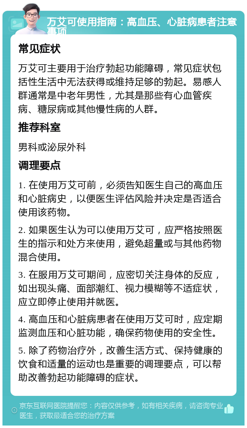 万艾可使用指南：高血压、心脏病患者注意事项 常见症状 万艾可主要用于治疗勃起功能障碍，常见症状包括性生活中无法获得或维持足够的勃起。易感人群通常是中老年男性，尤其是那些有心血管疾病、糖尿病或其他慢性病的人群。 推荐科室 男科或泌尿外科 调理要点 1. 在使用万艾可前，必须告知医生自己的高血压和心脏病史，以便医生评估风险并决定是否适合使用该药物。 2. 如果医生认为可以使用万艾可，应严格按照医生的指示和处方来使用，避免超量或与其他药物混合使用。 3. 在服用万艾可期间，应密切关注身体的反应，如出现头痛、面部潮红、视力模糊等不适症状，应立即停止使用并就医。 4. 高血压和心脏病患者在使用万艾可时，应定期监测血压和心脏功能，确保药物使用的安全性。 5. 除了药物治疗外，改善生活方式、保持健康的饮食和适量的运动也是重要的调理要点，可以帮助改善勃起功能障碍的症状。