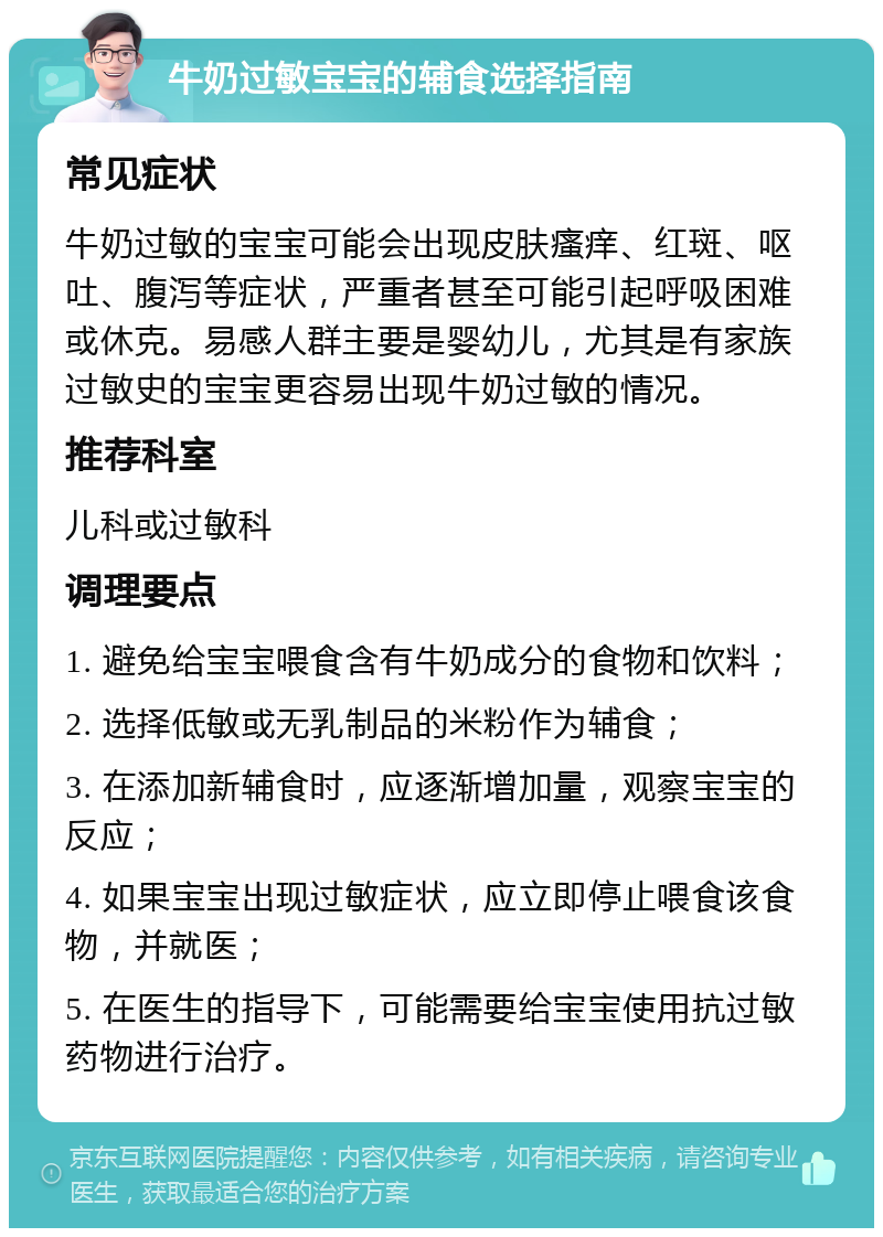 牛奶过敏宝宝的辅食选择指南 常见症状 牛奶过敏的宝宝可能会出现皮肤瘙痒、红斑、呕吐、腹泻等症状，严重者甚至可能引起呼吸困难或休克。易感人群主要是婴幼儿，尤其是有家族过敏史的宝宝更容易出现牛奶过敏的情况。 推荐科室 儿科或过敏科 调理要点 1. 避免给宝宝喂食含有牛奶成分的食物和饮料； 2. 选择低敏或无乳制品的米粉作为辅食； 3. 在添加新辅食时，应逐渐增加量，观察宝宝的反应； 4. 如果宝宝出现过敏症状，应立即停止喂食该食物，并就医； 5. 在医生的指导下，可能需要给宝宝使用抗过敏药物进行治疗。