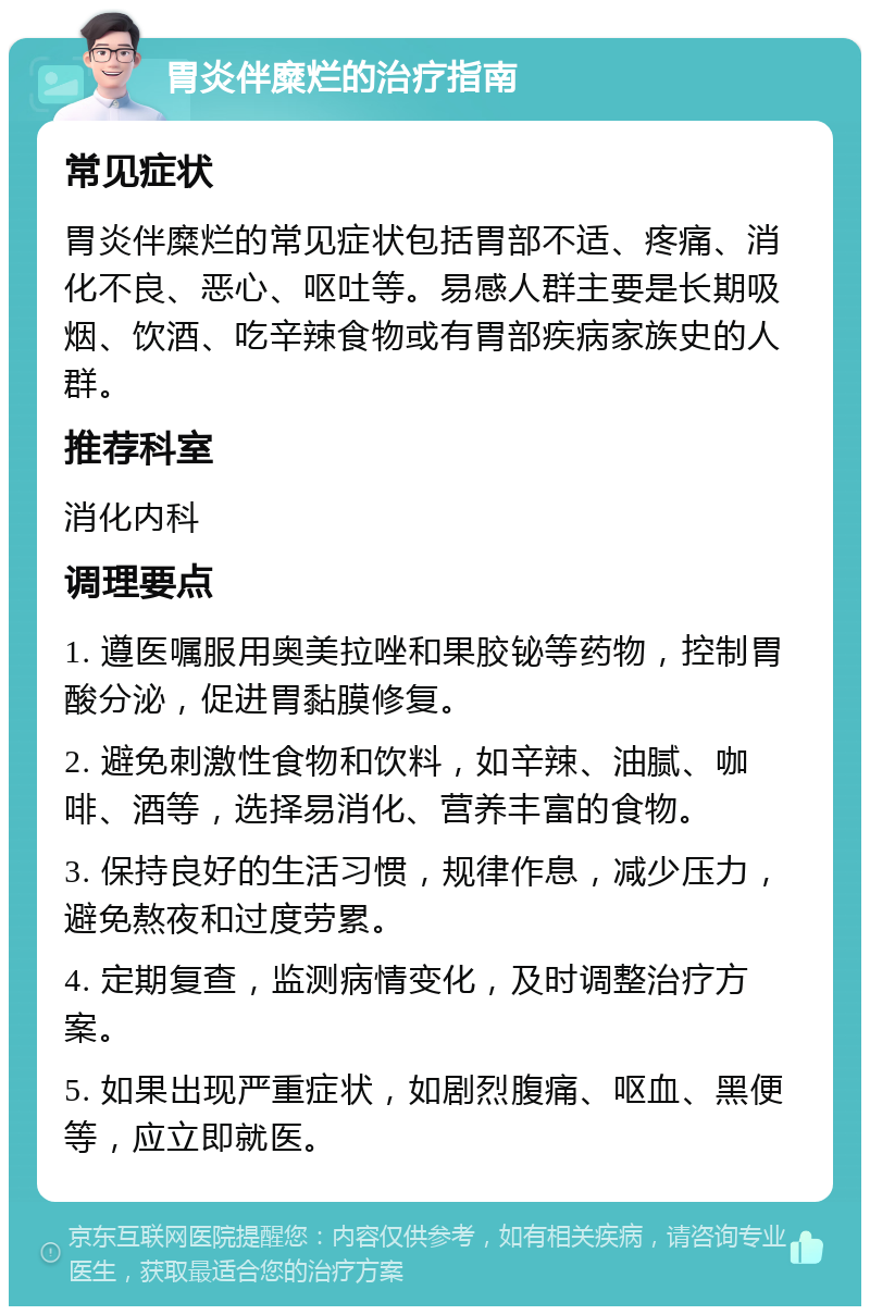 胃炎伴糜烂的治疗指南 常见症状 胃炎伴糜烂的常见症状包括胃部不适、疼痛、消化不良、恶心、呕吐等。易感人群主要是长期吸烟、饮酒、吃辛辣食物或有胃部疾病家族史的人群。 推荐科室 消化内科 调理要点 1. 遵医嘱服用奥美拉唑和果胶铋等药物，控制胃酸分泌，促进胃黏膜修复。 2. 避免刺激性食物和饮料，如辛辣、油腻、咖啡、酒等，选择易消化、营养丰富的食物。 3. 保持良好的生活习惯，规律作息，减少压力，避免熬夜和过度劳累。 4. 定期复查，监测病情变化，及时调整治疗方案。 5. 如果出现严重症状，如剧烈腹痛、呕血、黑便等，应立即就医。