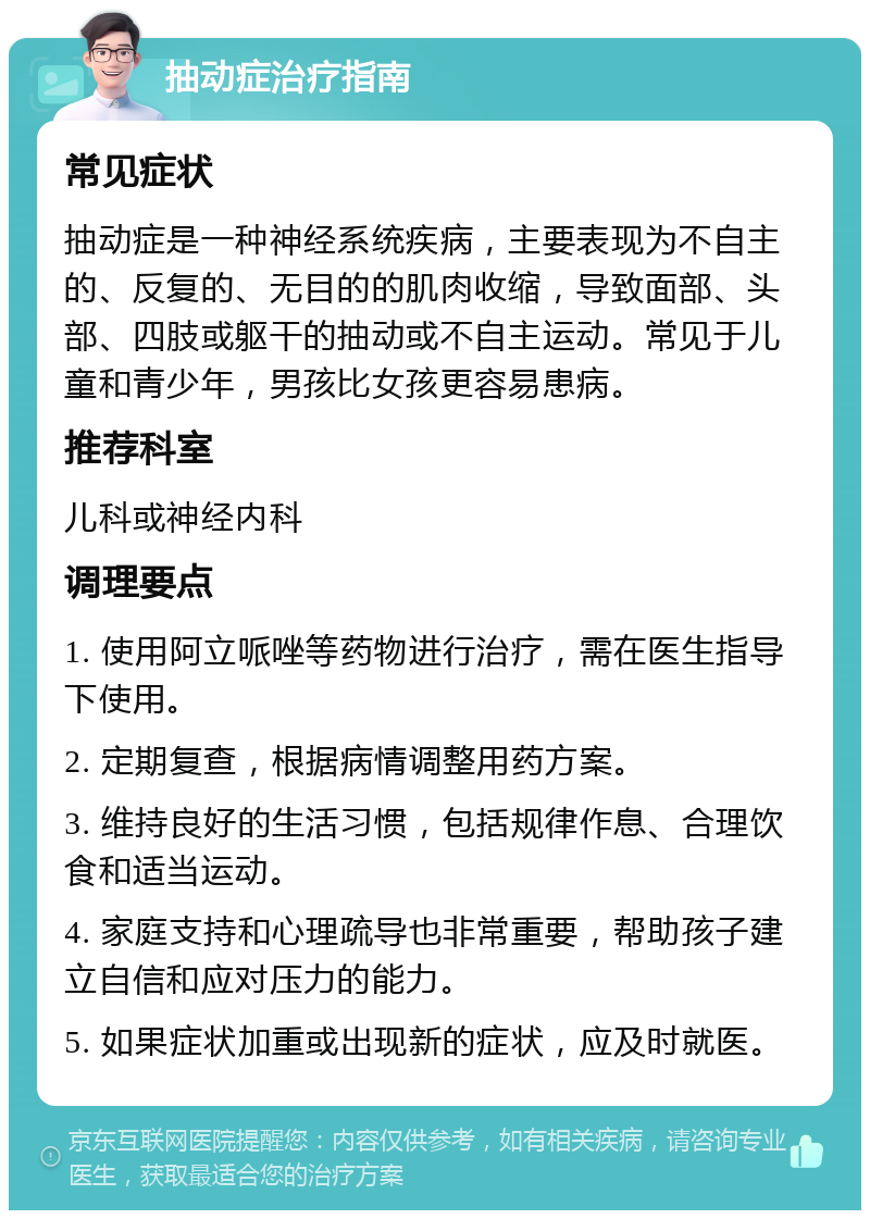 抽动症治疗指南 常见症状 抽动症是一种神经系统疾病，主要表现为不自主的、反复的、无目的的肌肉收缩，导致面部、头部、四肢或躯干的抽动或不自主运动。常见于儿童和青少年，男孩比女孩更容易患病。 推荐科室 儿科或神经内科 调理要点 1. 使用阿立哌唑等药物进行治疗，需在医生指导下使用。 2. 定期复查，根据病情调整用药方案。 3. 维持良好的生活习惯，包括规律作息、合理饮食和适当运动。 4. 家庭支持和心理疏导也非常重要，帮助孩子建立自信和应对压力的能力。 5. 如果症状加重或出现新的症状，应及时就医。