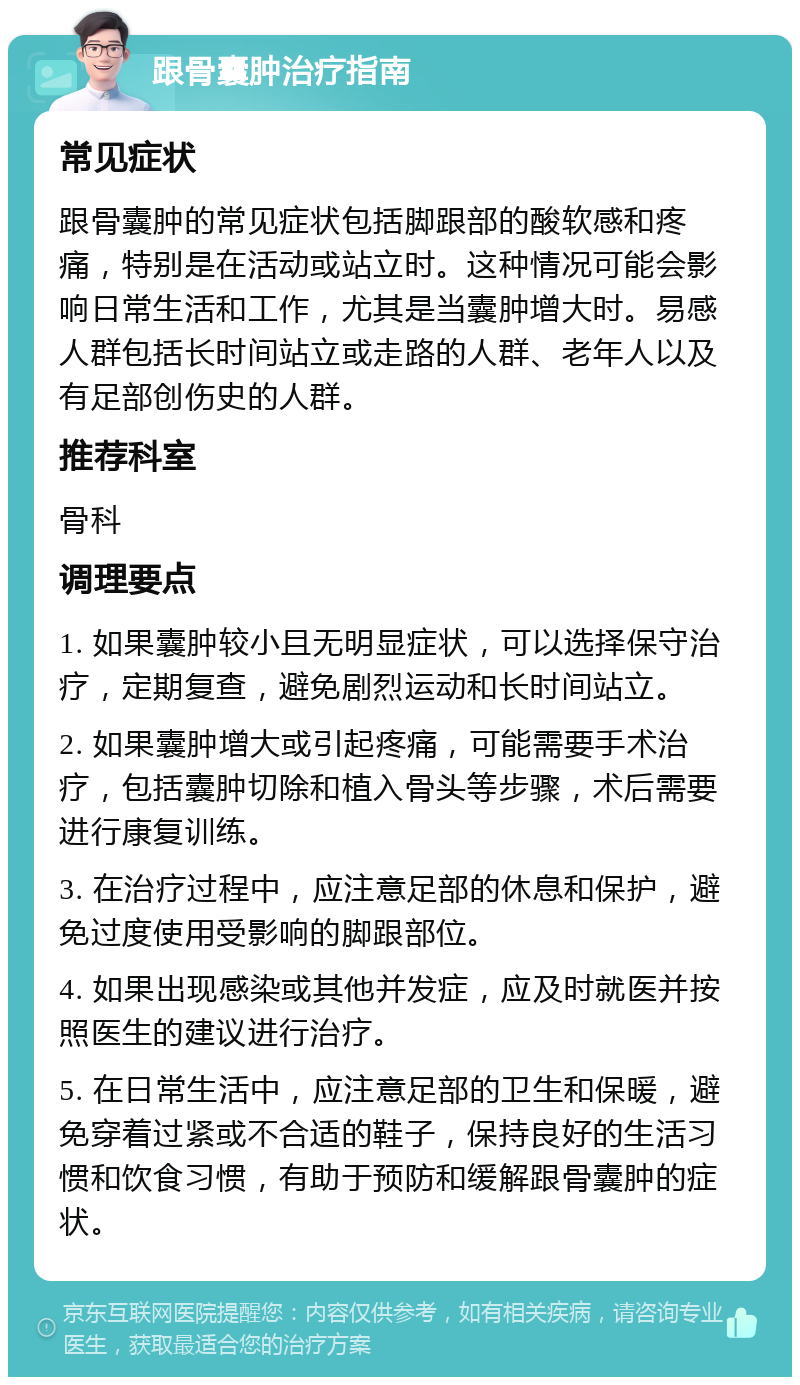 跟骨囊肿治疗指南 常见症状 跟骨囊肿的常见症状包括脚跟部的酸软感和疼痛，特别是在活动或站立时。这种情况可能会影响日常生活和工作，尤其是当囊肿增大时。易感人群包括长时间站立或走路的人群、老年人以及有足部创伤史的人群。 推荐科室 骨科 调理要点 1. 如果囊肿较小且无明显症状，可以选择保守治疗，定期复查，避免剧烈运动和长时间站立。 2. 如果囊肿增大或引起疼痛，可能需要手术治疗，包括囊肿切除和植入骨头等步骤，术后需要进行康复训练。 3. 在治疗过程中，应注意足部的休息和保护，避免过度使用受影响的脚跟部位。 4. 如果出现感染或其他并发症，应及时就医并按照医生的建议进行治疗。 5. 在日常生活中，应注意足部的卫生和保暖，避免穿着过紧或不合适的鞋子，保持良好的生活习惯和饮食习惯，有助于预防和缓解跟骨囊肿的症状。