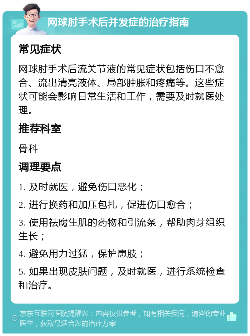 网球肘手术后并发症的治疗指南 常见症状 网球肘手术后流关节液的常见症状包括伤口不愈合、流出清亮液体、局部肿胀和疼痛等。这些症状可能会影响日常生活和工作，需要及时就医处理。 推荐科室 骨科 调理要点 1. 及时就医，避免伤口恶化； 2. 进行换药和加压包扎，促进伤口愈合； 3. 使用祛腐生肌的药物和引流条，帮助肉芽组织生长； 4. 避免用力过猛，保护患肢； 5. 如果出现皮肤问题，及时就医，进行系统检查和治疗。