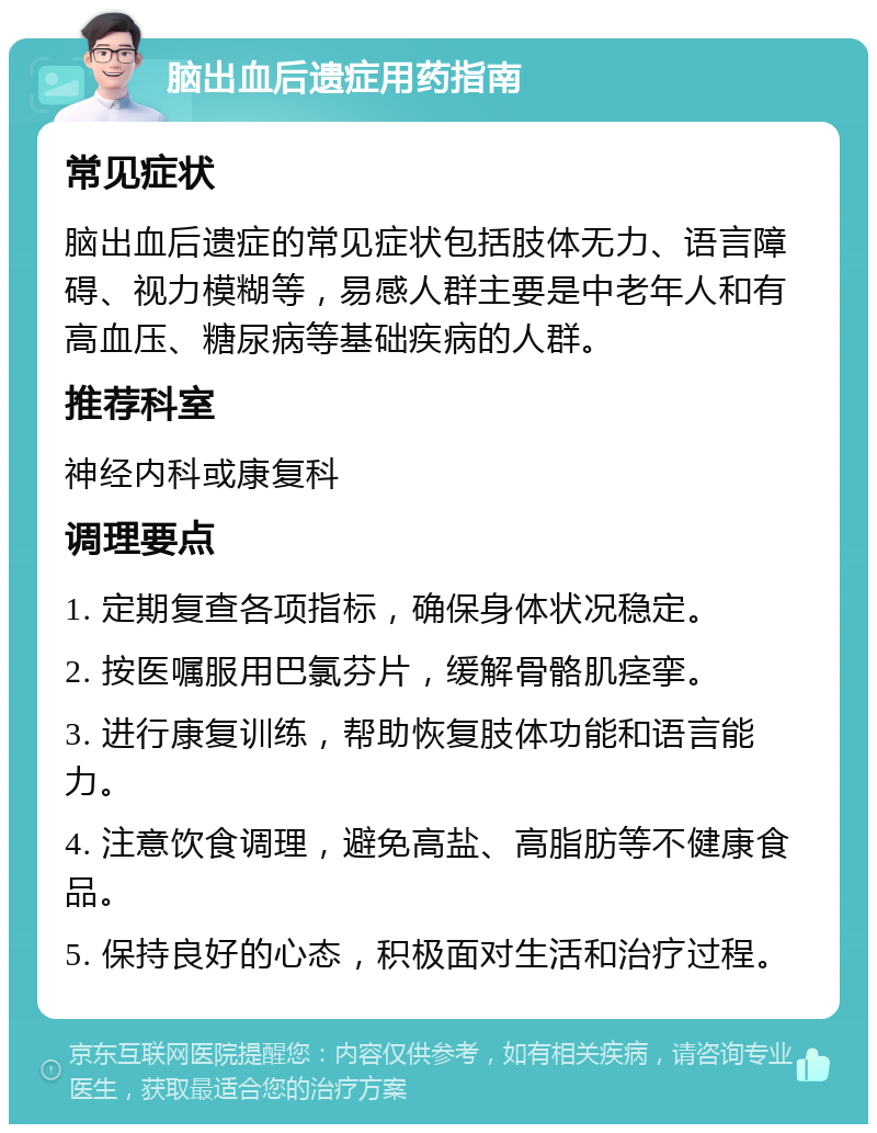 脑出血后遗症用药指南 常见症状 脑出血后遗症的常见症状包括肢体无力、语言障碍、视力模糊等，易感人群主要是中老年人和有高血压、糖尿病等基础疾病的人群。 推荐科室 神经内科或康复科 调理要点 1. 定期复查各项指标，确保身体状况稳定。 2. 按医嘱服用巴氯芬片，缓解骨骼肌痉挛。 3. 进行康复训练，帮助恢复肢体功能和语言能力。 4. 注意饮食调理，避免高盐、高脂肪等不健康食品。 5. 保持良好的心态，积极面对生活和治疗过程。