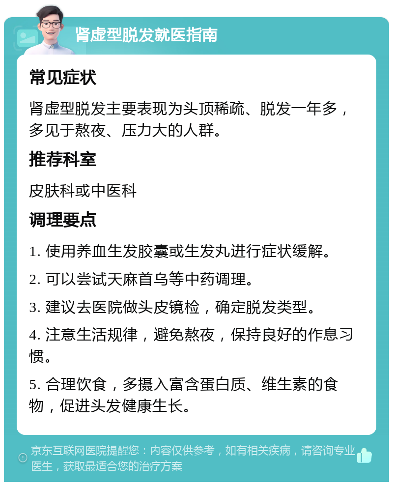 肾虚型脱发就医指南 常见症状 肾虚型脱发主要表现为头顶稀疏、脱发一年多，多见于熬夜、压力大的人群。 推荐科室 皮肤科或中医科 调理要点 1. 使用养血生发胶囊或生发丸进行症状缓解。 2. 可以尝试天麻首乌等中药调理。 3. 建议去医院做头皮镜检，确定脱发类型。 4. 注意生活规律，避免熬夜，保持良好的作息习惯。 5. 合理饮食，多摄入富含蛋白质、维生素的食物，促进头发健康生长。