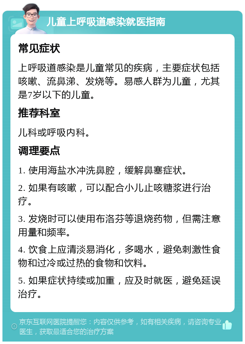 儿童上呼吸道感染就医指南 常见症状 上呼吸道感染是儿童常见的疾病，主要症状包括咳嗽、流鼻涕、发烧等。易感人群为儿童，尤其是7岁以下的儿童。 推荐科室 儿科或呼吸内科。 调理要点 1. 使用海盐水冲洗鼻腔，缓解鼻塞症状。 2. 如果有咳嗽，可以配合小儿止咳糖浆进行治疗。 3. 发烧时可以使用布洛芬等退烧药物，但需注意用量和频率。 4. 饮食上应清淡易消化，多喝水，避免刺激性食物和过冷或过热的食物和饮料。 5. 如果症状持续或加重，应及时就医，避免延误治疗。