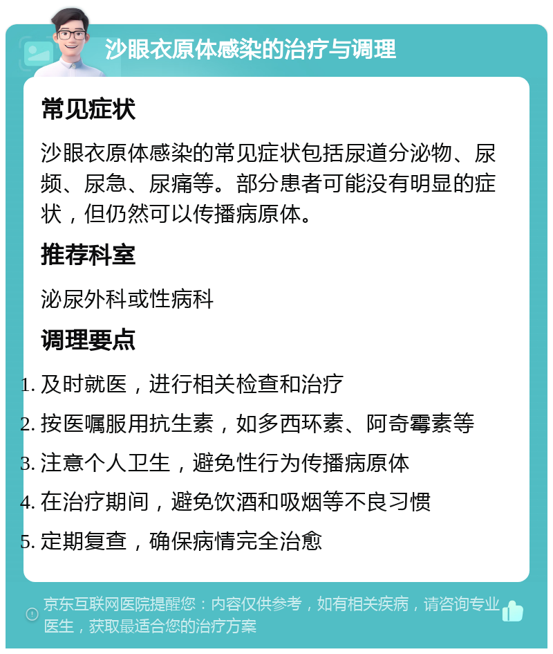 沙眼衣原体感染的治疗与调理 常见症状 沙眼衣原体感染的常见症状包括尿道分泌物、尿频、尿急、尿痛等。部分患者可能没有明显的症状，但仍然可以传播病原体。 推荐科室 泌尿外科或性病科 调理要点 及时就医，进行相关检查和治疗 按医嘱服用抗生素，如多西环素、阿奇霉素等 注意个人卫生，避免性行为传播病原体 在治疗期间，避免饮酒和吸烟等不良习惯 定期复查，确保病情完全治愈