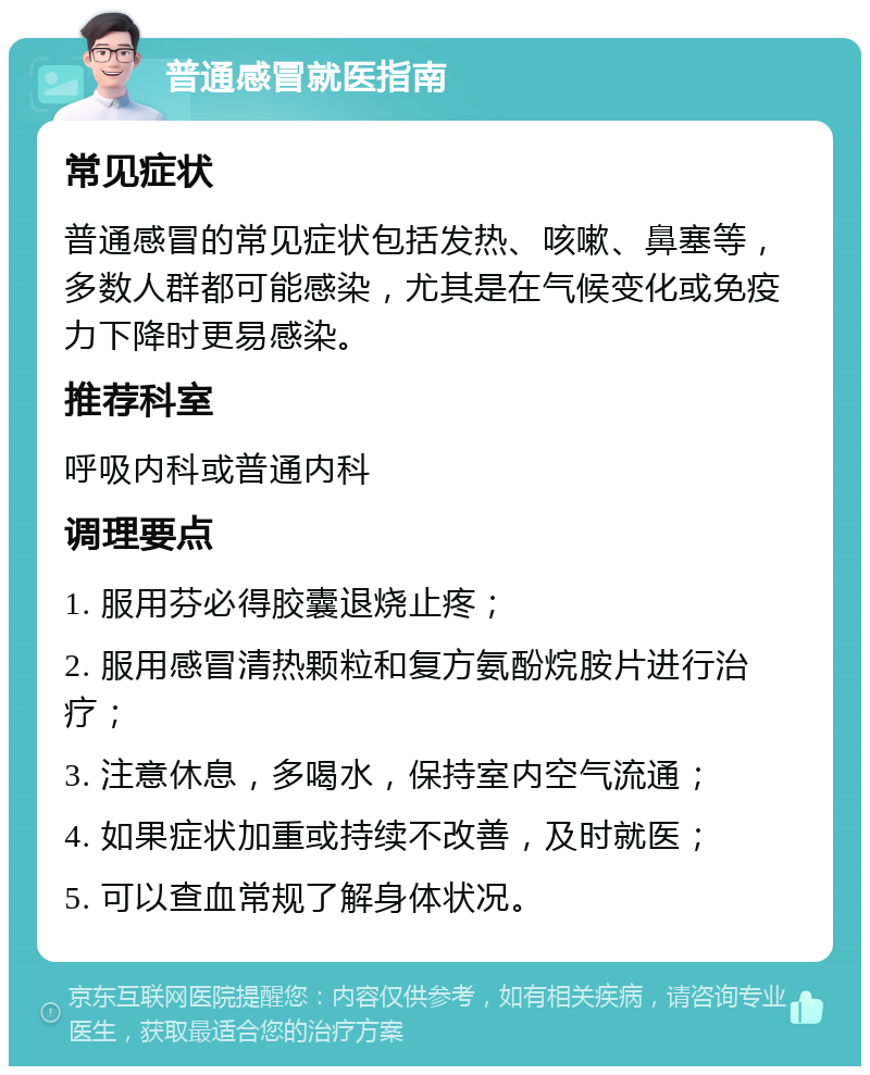 普通感冒就医指南 常见症状 普通感冒的常见症状包括发热、咳嗽、鼻塞等，多数人群都可能感染，尤其是在气候变化或免疫力下降时更易感染。 推荐科室 呼吸内科或普通内科 调理要点 1. 服用芬必得胶囊退烧止疼； 2. 服用感冒清热颗粒和复方氨酚烷胺片进行治疗； 3. 注意休息，多喝水，保持室内空气流通； 4. 如果症状加重或持续不改善，及时就医； 5. 可以查血常规了解身体状况。