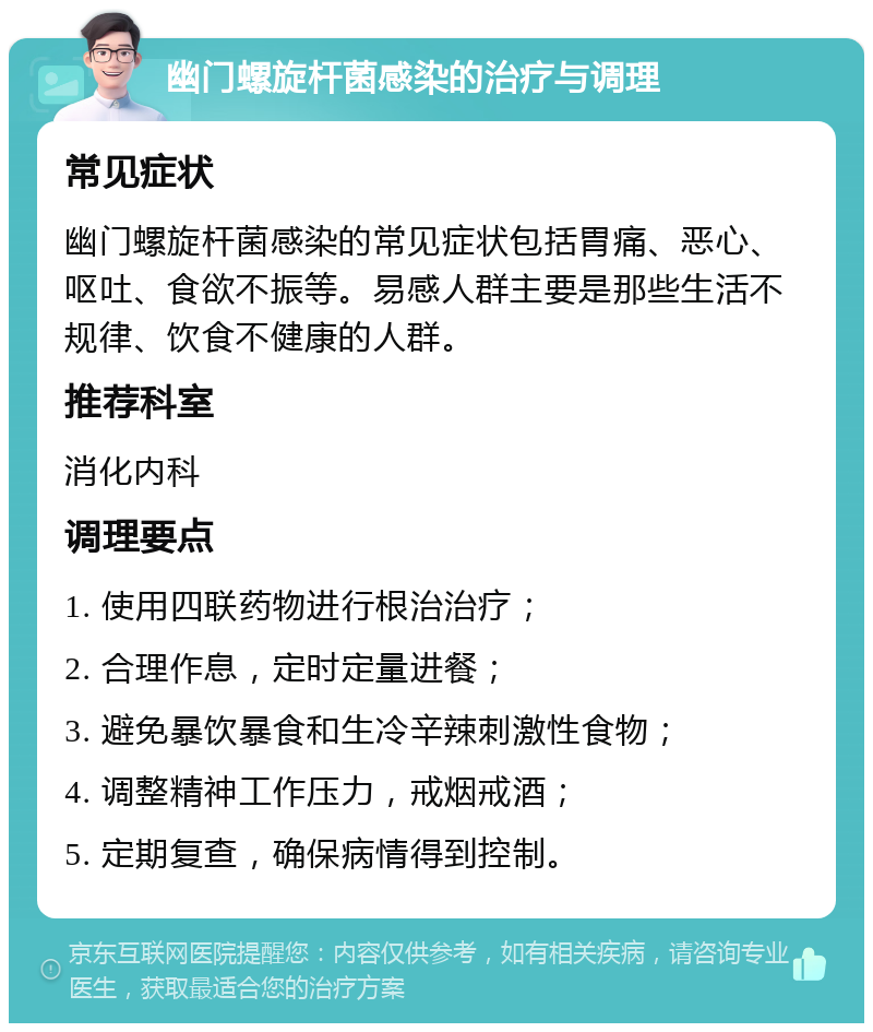 幽门螺旋杆菌感染的治疗与调理 常见症状 幽门螺旋杆菌感染的常见症状包括胃痛、恶心、呕吐、食欲不振等。易感人群主要是那些生活不规律、饮食不健康的人群。 推荐科室 消化内科 调理要点 1. 使用四联药物进行根治治疗； 2. 合理作息，定时定量进餐； 3. 避免暴饮暴食和生冷辛辣刺激性食物； 4. 调整精神工作压力，戒烟戒酒； 5. 定期复查，确保病情得到控制。