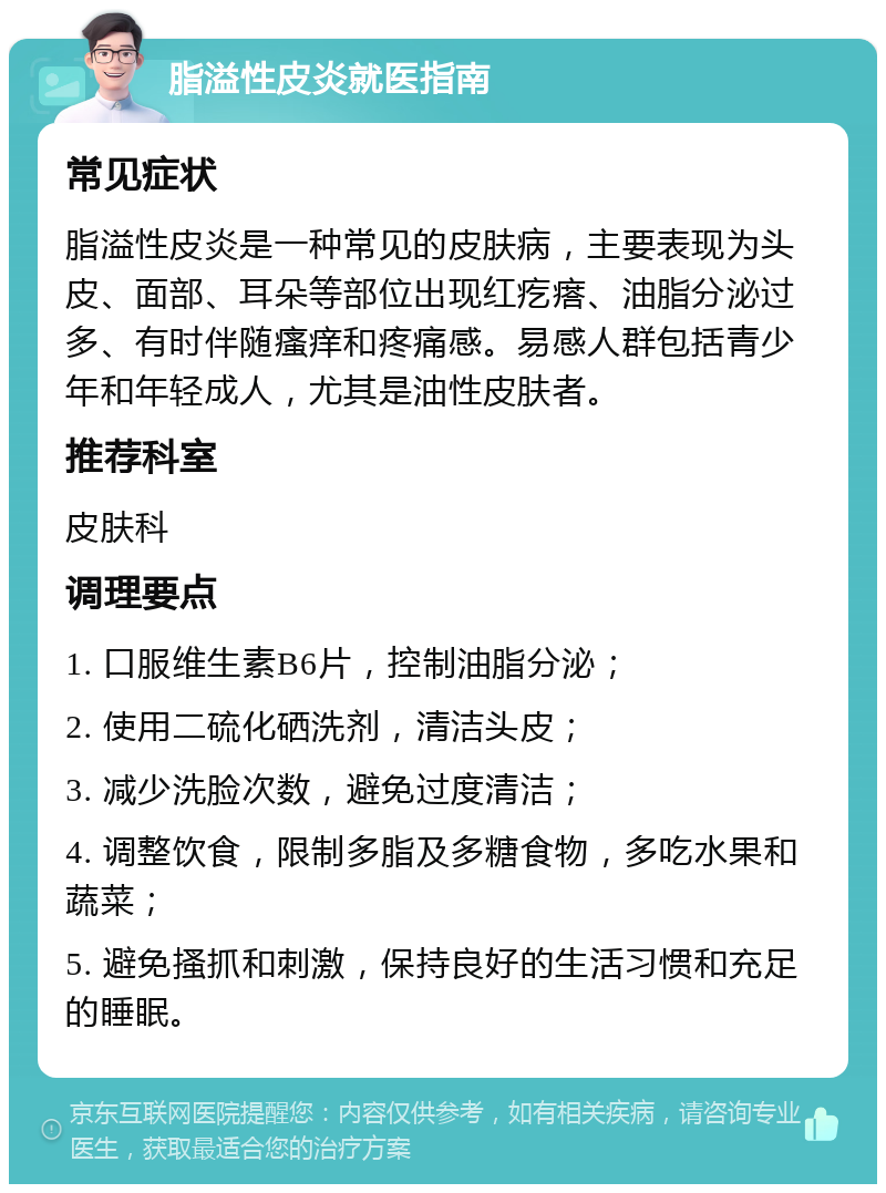 脂溢性皮炎就医指南 常见症状 脂溢性皮炎是一种常见的皮肤病，主要表现为头皮、面部、耳朵等部位出现红疙瘩、油脂分泌过多、有时伴随瘙痒和疼痛感。易感人群包括青少年和年轻成人，尤其是油性皮肤者。 推荐科室 皮肤科 调理要点 1. 口服维生素B6片，控制油脂分泌； 2. 使用二硫化硒洗剂，清洁头皮； 3. 减少洗脸次数，避免过度清洁； 4. 调整饮食，限制多脂及多糖食物，多吃水果和蔬菜； 5. 避免搔抓和刺激，保持良好的生活习惯和充足的睡眠。