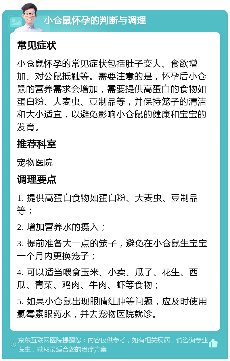 小仓鼠怀孕的判断与调理 常见症状 小仓鼠怀孕的常见症状包括肚子变大、食欲增加、对公鼠抵触等。需要注意的是，怀孕后小仓鼠的营养需求会增加，需要提供高蛋白的食物如蛋白粉、大麦虫、豆制品等，并保持笼子的清洁和大小适宜，以避免影响小仓鼠的健康和宝宝的发育。 推荐科室 宠物医院 调理要点 1. 提供高蛋白食物如蛋白粉、大麦虫、豆制品等； 2. 增加营养水的摄入； 3. 提前准备大一点的笼子，避免在小仓鼠生宝宝一个月内更换笼子； 4. 可以适当喂食玉米、小卖、瓜子、花生、西瓜、青菜、鸡肉、牛肉、虾等食物； 5. 如果小仓鼠出现眼睛红肿等问题，应及时使用氯霉素眼药水，并去宠物医院就诊。