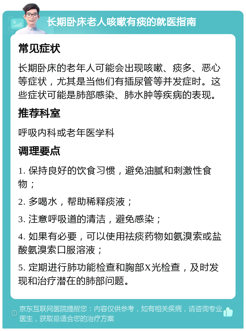 长期卧床老人咳嗽有痰的就医指南 常见症状 长期卧床的老年人可能会出现咳嗽、痰多、恶心等症状，尤其是当他们有插尿管等并发症时。这些症状可能是肺部感染、肺水肿等疾病的表现。 推荐科室 呼吸内科或老年医学科 调理要点 1. 保持良好的饮食习惯，避免油腻和刺激性食物； 2. 多喝水，帮助稀释痰液； 3. 注意呼吸道的清洁，避免感染； 4. 如果有必要，可以使用祛痰药物如氨溴索或盐酸氨溴索口服溶液； 5. 定期进行肺功能检查和胸部X光检查，及时发现和治疗潜在的肺部问题。