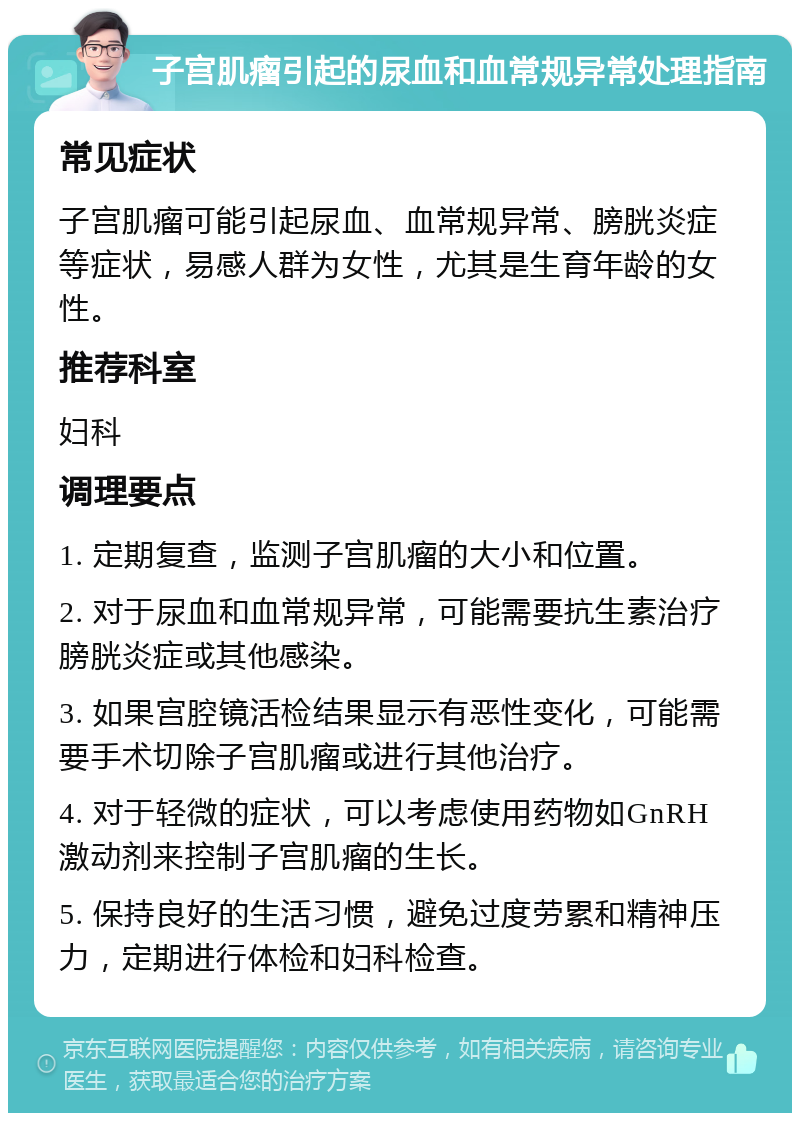 子宫肌瘤引起的尿血和血常规异常处理指南 常见症状 子宫肌瘤可能引起尿血、血常规异常、膀胱炎症等症状，易感人群为女性，尤其是生育年龄的女性。 推荐科室 妇科 调理要点 1. 定期复查，监测子宫肌瘤的大小和位置。 2. 对于尿血和血常规异常，可能需要抗生素治疗膀胱炎症或其他感染。 3. 如果宫腔镜活检结果显示有恶性变化，可能需要手术切除子宫肌瘤或进行其他治疗。 4. 对于轻微的症状，可以考虑使用药物如GnRH激动剂来控制子宫肌瘤的生长。 5. 保持良好的生活习惯，避免过度劳累和精神压力，定期进行体检和妇科检查。