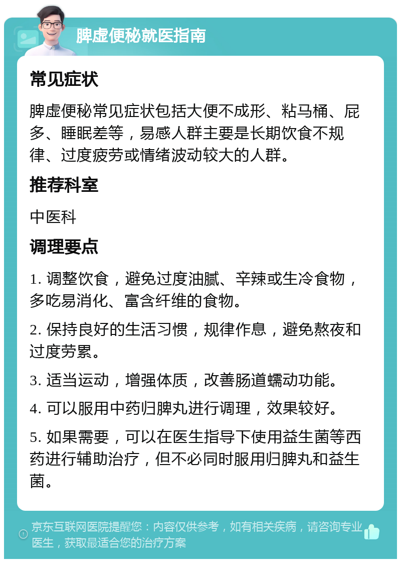 脾虚便秘就医指南 常见症状 脾虚便秘常见症状包括大便不成形、粘马桶、屁多、睡眠差等，易感人群主要是长期饮食不规律、过度疲劳或情绪波动较大的人群。 推荐科室 中医科 调理要点 1. 调整饮食，避免过度油腻、辛辣或生冷食物，多吃易消化、富含纤维的食物。 2. 保持良好的生活习惯，规律作息，避免熬夜和过度劳累。 3. 适当运动，增强体质，改善肠道蠕动功能。 4. 可以服用中药归脾丸进行调理，效果较好。 5. 如果需要，可以在医生指导下使用益生菌等西药进行辅助治疗，但不必同时服用归脾丸和益生菌。