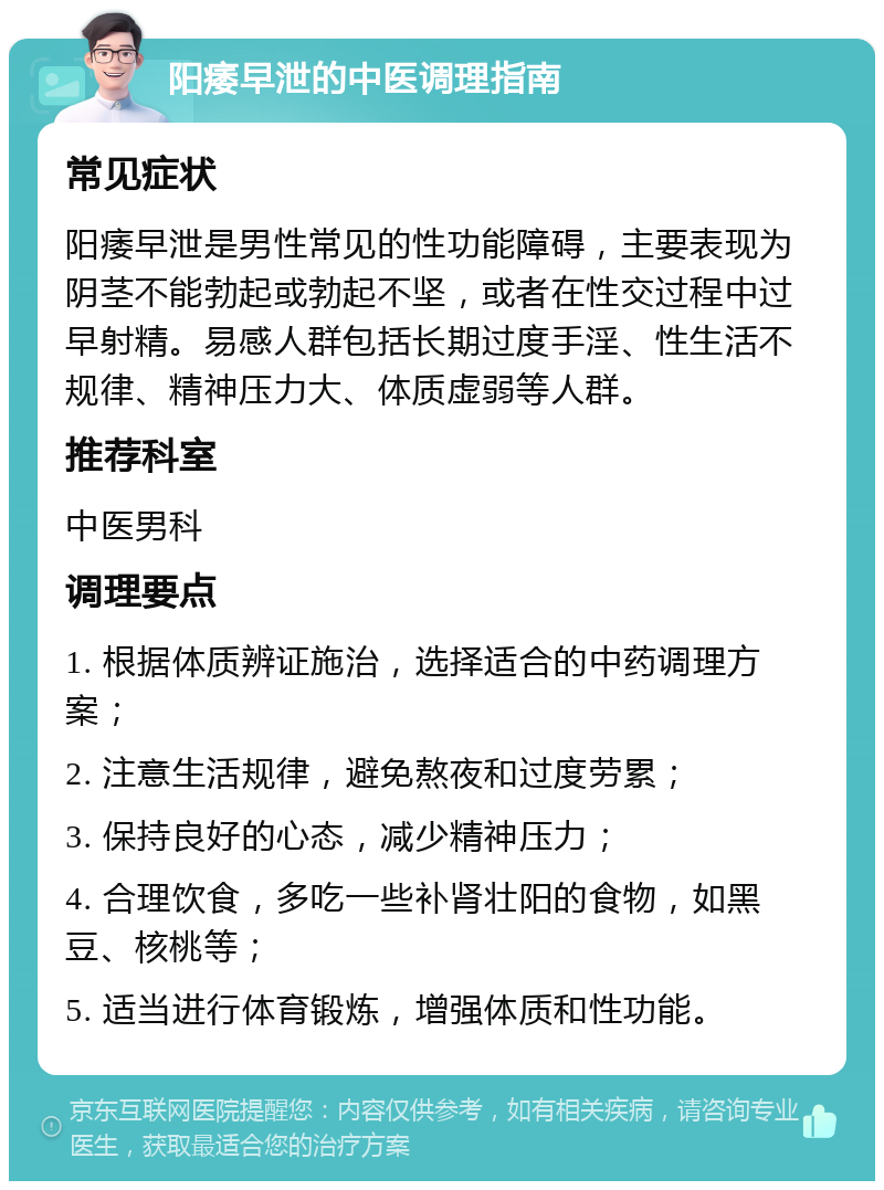 阳痿早泄的中医调理指南 常见症状 阳痿早泄是男性常见的性功能障碍，主要表现为阴茎不能勃起或勃起不坚，或者在性交过程中过早射精。易感人群包括长期过度手淫、性生活不规律、精神压力大、体质虚弱等人群。 推荐科室 中医男科 调理要点 1. 根据体质辨证施治，选择适合的中药调理方案； 2. 注意生活规律，避免熬夜和过度劳累； 3. 保持良好的心态，减少精神压力； 4. 合理饮食，多吃一些补肾壮阳的食物，如黑豆、核桃等； 5. 适当进行体育锻炼，增强体质和性功能。