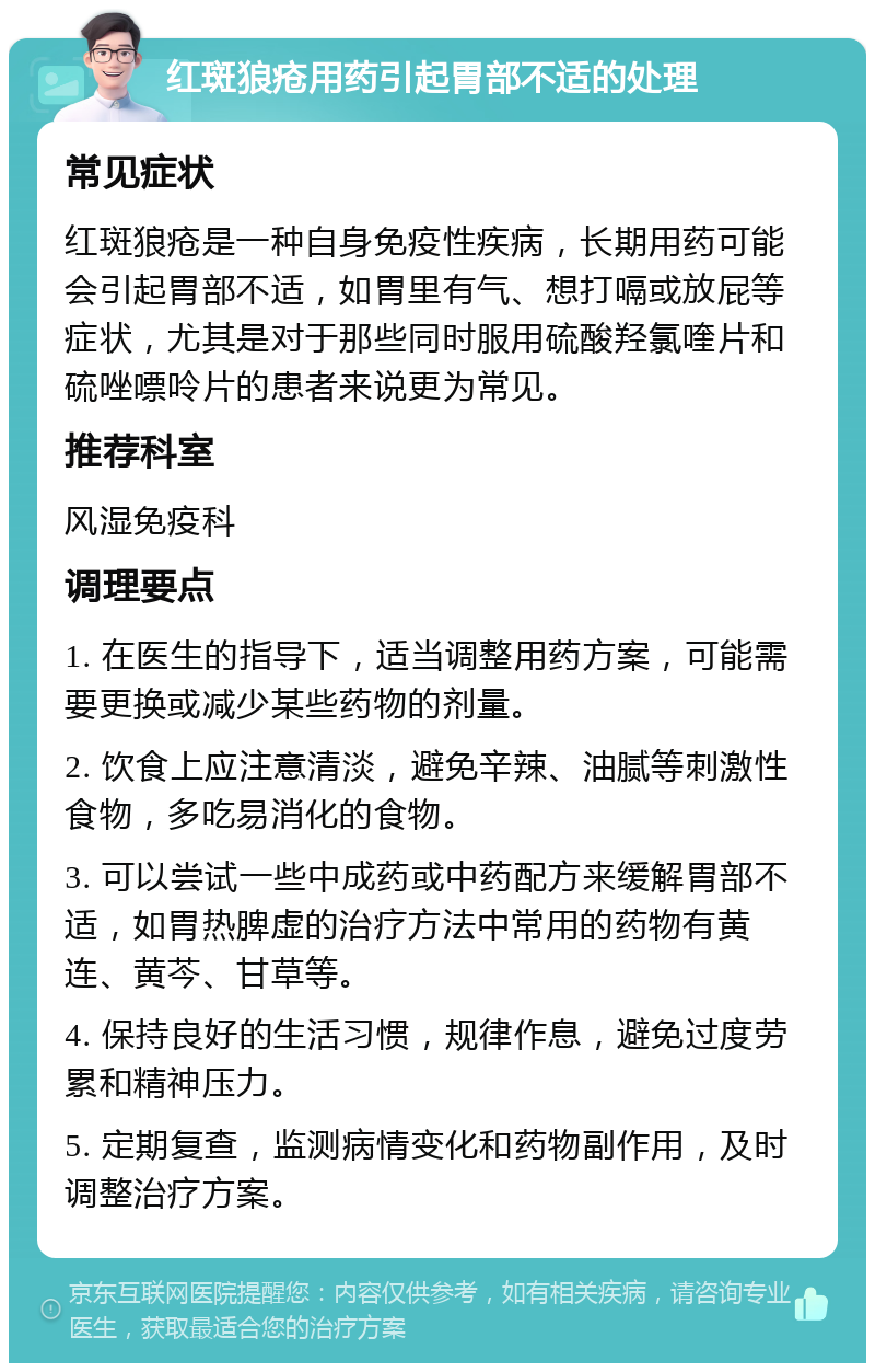 红斑狼疮用药引起胃部不适的处理 常见症状 红斑狼疮是一种自身免疫性疾病，长期用药可能会引起胃部不适，如胃里有气、想打嗝或放屁等症状，尤其是对于那些同时服用硫酸羟氯喹片和硫唑嘌呤片的患者来说更为常见。 推荐科室 风湿免疫科 调理要点 1. 在医生的指导下，适当调整用药方案，可能需要更换或减少某些药物的剂量。 2. 饮食上应注意清淡，避免辛辣、油腻等刺激性食物，多吃易消化的食物。 3. 可以尝试一些中成药或中药配方来缓解胃部不适，如胃热脾虚的治疗方法中常用的药物有黄连、黄芩、甘草等。 4. 保持良好的生活习惯，规律作息，避免过度劳累和精神压力。 5. 定期复查，监测病情变化和药物副作用，及时调整治疗方案。