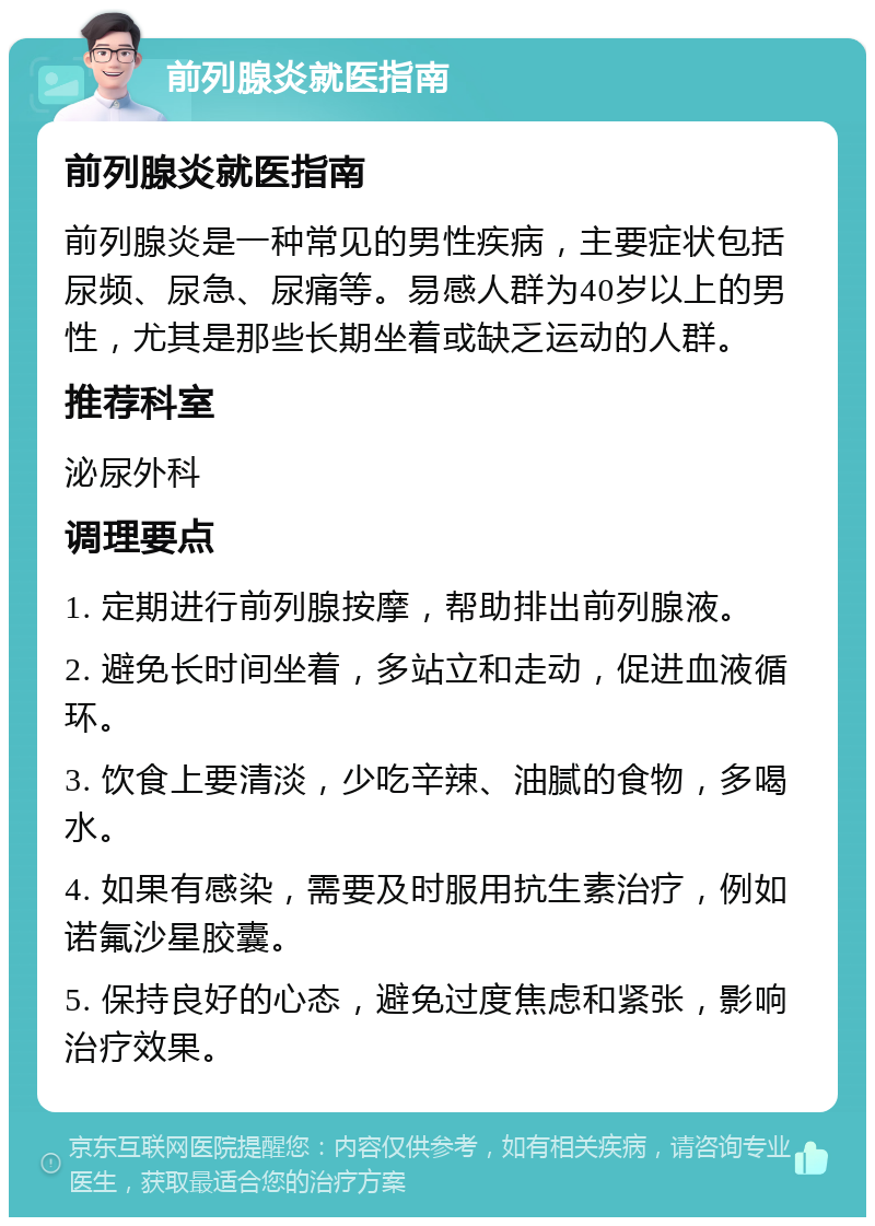 前列腺炎就医指南 前列腺炎就医指南 前列腺炎是一种常见的男性疾病，主要症状包括尿频、尿急、尿痛等。易感人群为40岁以上的男性，尤其是那些长期坐着或缺乏运动的人群。 推荐科室 泌尿外科 调理要点 1. 定期进行前列腺按摩，帮助排出前列腺液。 2. 避免长时间坐着，多站立和走动，促进血液循环。 3. 饮食上要清淡，少吃辛辣、油腻的食物，多喝水。 4. 如果有感染，需要及时服用抗生素治疗，例如诺氟沙星胶囊。 5. 保持良好的心态，避免过度焦虑和紧张，影响治疗效果。