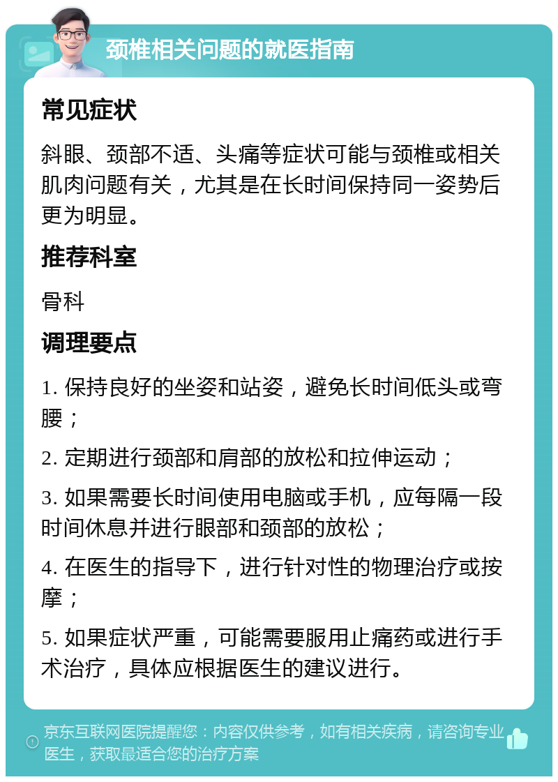 颈椎相关问题的就医指南 常见症状 斜眼、颈部不适、头痛等症状可能与颈椎或相关肌肉问题有关，尤其是在长时间保持同一姿势后更为明显。 推荐科室 骨科 调理要点 1. 保持良好的坐姿和站姿，避免长时间低头或弯腰； 2. 定期进行颈部和肩部的放松和拉伸运动； 3. 如果需要长时间使用电脑或手机，应每隔一段时间休息并进行眼部和颈部的放松； 4. 在医生的指导下，进行针对性的物理治疗或按摩； 5. 如果症状严重，可能需要服用止痛药或进行手术治疗，具体应根据医生的建议进行。