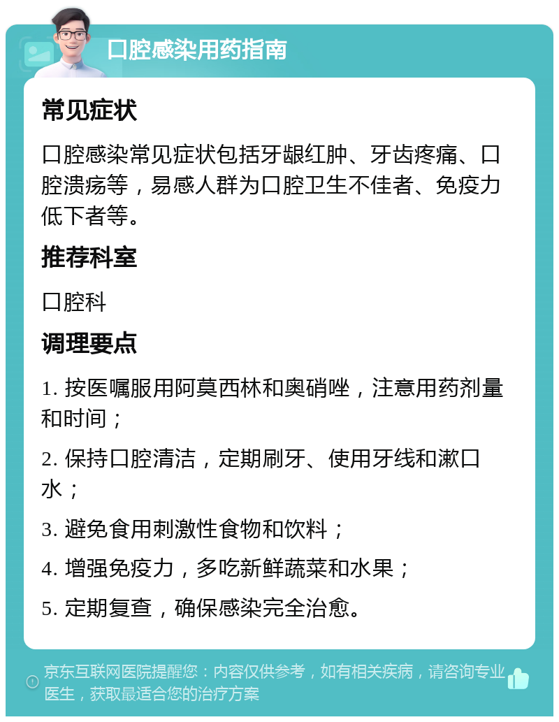 口腔感染用药指南 常见症状 口腔感染常见症状包括牙龈红肿、牙齿疼痛、口腔溃疡等，易感人群为口腔卫生不佳者、免疫力低下者等。 推荐科室 口腔科 调理要点 1. 按医嘱服用阿莫西林和奥硝唑，注意用药剂量和时间； 2. 保持口腔清洁，定期刷牙、使用牙线和漱口水； 3. 避免食用刺激性食物和饮料； 4. 增强免疫力，多吃新鲜蔬菜和水果； 5. 定期复查，确保感染完全治愈。