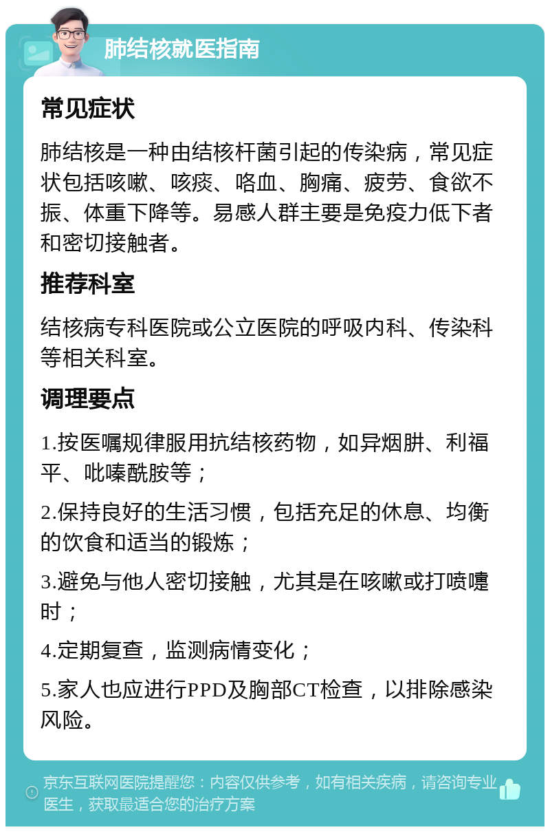 肺结核就医指南 常见症状 肺结核是一种由结核杆菌引起的传染病，常见症状包括咳嗽、咳痰、咯血、胸痛、疲劳、食欲不振、体重下降等。易感人群主要是免疫力低下者和密切接触者。 推荐科室 结核病专科医院或公立医院的呼吸内科、传染科等相关科室。 调理要点 1.按医嘱规律服用抗结核药物，如异烟肼、利福平、吡嗪酰胺等； 2.保持良好的生活习惯，包括充足的休息、均衡的饮食和适当的锻炼； 3.避免与他人密切接触，尤其是在咳嗽或打喷嚏时； 4.定期复查，监测病情变化； 5.家人也应进行PPD及胸部CT检查，以排除感染风险。