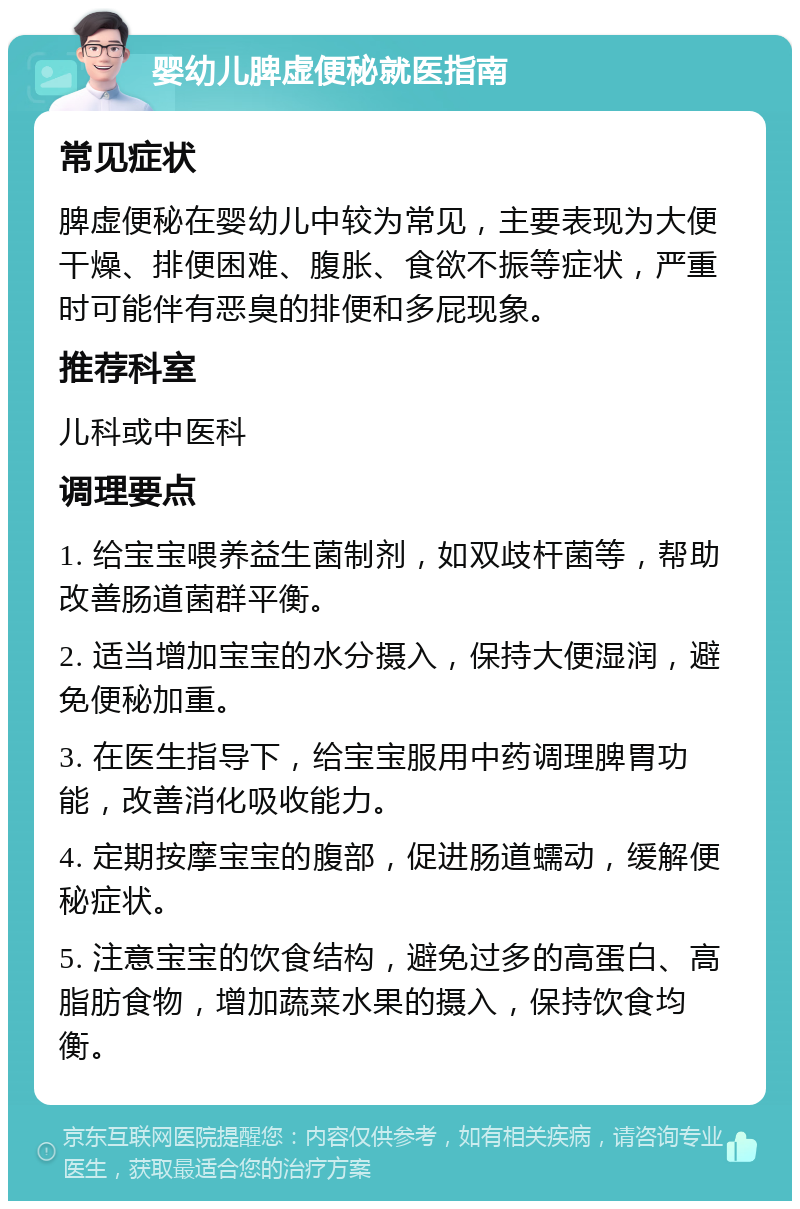 婴幼儿脾虚便秘就医指南 常见症状 脾虚便秘在婴幼儿中较为常见，主要表现为大便干燥、排便困难、腹胀、食欲不振等症状，严重时可能伴有恶臭的排便和多屁现象。 推荐科室 儿科或中医科 调理要点 1. 给宝宝喂养益生菌制剂，如双歧杆菌等，帮助改善肠道菌群平衡。 2. 适当增加宝宝的水分摄入，保持大便湿润，避免便秘加重。 3. 在医生指导下，给宝宝服用中药调理脾胃功能，改善消化吸收能力。 4. 定期按摩宝宝的腹部，促进肠道蠕动，缓解便秘症状。 5. 注意宝宝的饮食结构，避免过多的高蛋白、高脂肪食物，增加蔬菜水果的摄入，保持饮食均衡。